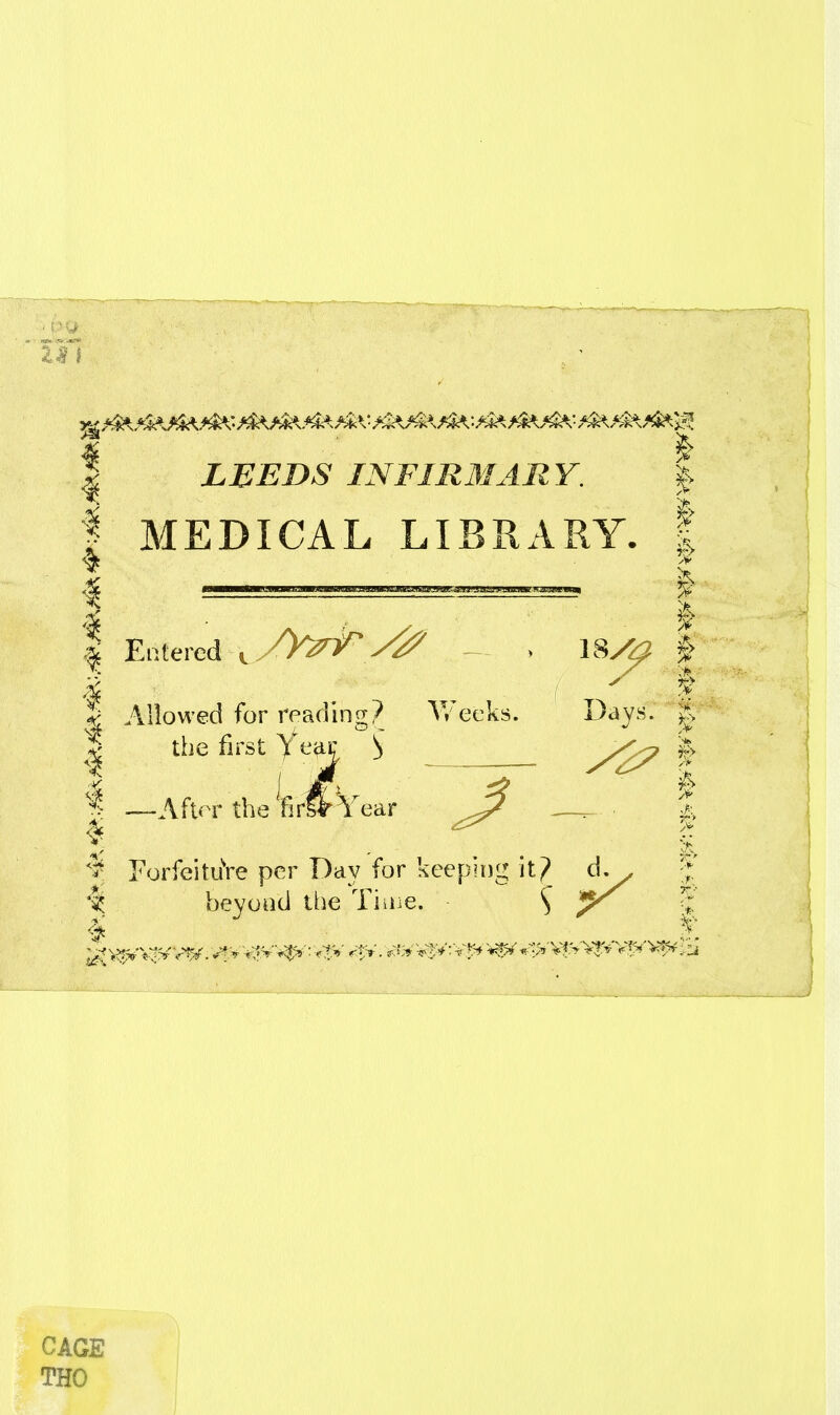 I LEEDS INFIR3IARY. |> I MEDICAL LIBRARY. | ^ ^^^^^^^^^ I I . ^^.^.^ I I Entered , /YztT ^ > 18y^ | I ^ ^ T ^ S Allowed for reading? V/ecks. Days. ^ I the first feaJC S | ~Afl(T the Wif Year ^ —^. • ^ ^ Fori^itiiVe per Day for keeping it? d^ ^J; 'I beyond the Tiaie. 5 CAGE THO