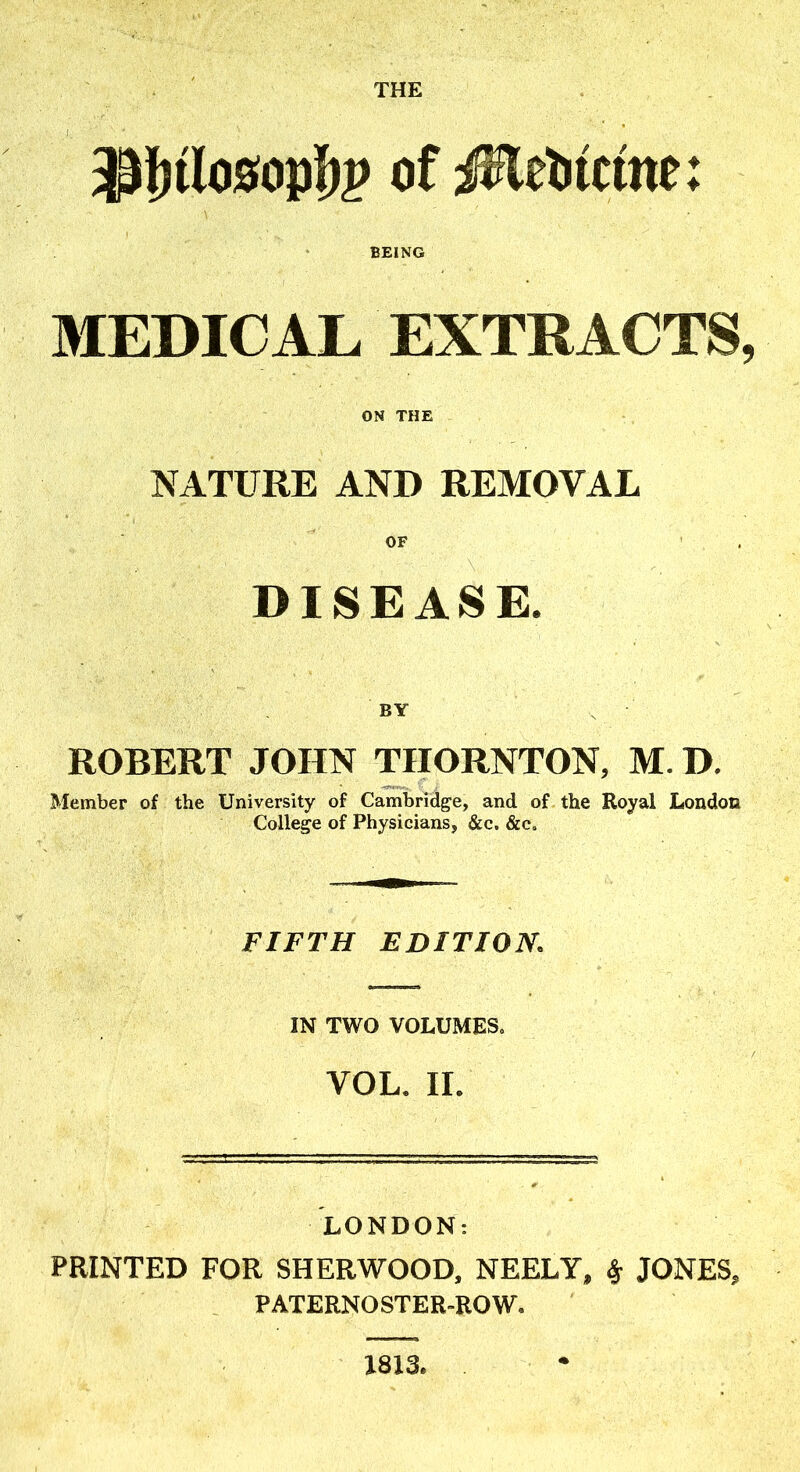 THE BEING MEDICAL EXTRACTS, ON THE NATURE AND REMOVAL OF . DISEASE. BY , ROBERT JOHN THORNTON, M. D. Member of the University of Cambridge, and of the Royal London College of Physicians, &c. &e. FIFTH EDITION. IN TWO VOLUMES^ VOL. IL LONDON: PRINTED FOR SHERWOOD, NEELY, ^ JONES, PATERNOSTER-ROW. X813.