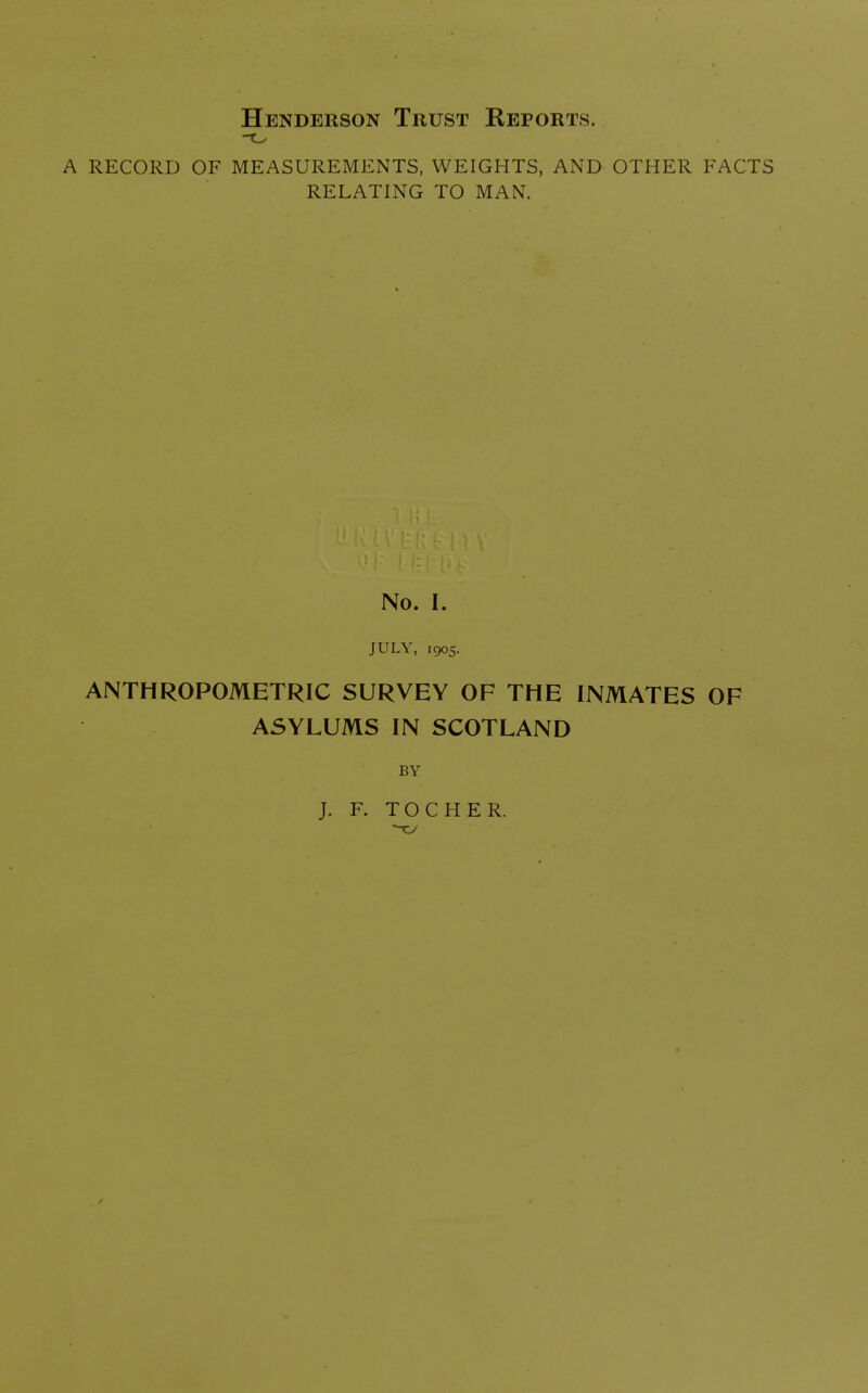 Henderson Trust Reports. a record of measurements, weights, and other facts relating to man. No. I. JULY, 1905. ANTHROPOMETRIC SURVEY OF THE INMATES OF ASYLUMS IN SCOTLAND BY J. F. TOCHER.