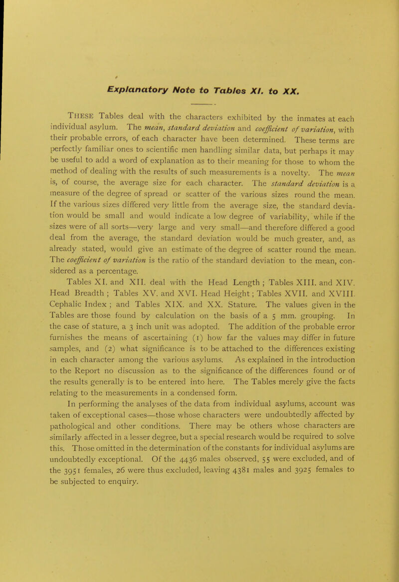 Explanatory Note to Tables XL to XX. These Tables deal with the characters exhibited by the inmates at each individual asylum. The mean, standard deviation and coefficient of variation, with their probable errors, of each character have been determined. These terms are perfectly familiar ones to scientific men handling similar data, but perhaps it may be useful to add a word of explanation as to their meaning for tho.se to whom the method of dealing with the results of such measurements is a novelty. The mean is, of course, the average size for each character. The standard deviation is a measure of the degree of spread or scatter of the various sizes round the mean. If the various sizes differed very little from the average size, the standard devia- tion would be small and would indicate a low degree of variability, while if the sizes were of all sorts—very large and very small—and therefore differed a good deal from the average, the standard deviation would be much greater, and, as already stated, would give an estimate of the degree of scatter round the mean. The coefficient of variation is the ratio of the standard deviation to the mean, con- sidered as a percentage. Tables XI. and XII. deal with the Head Length ; Tables XIII. and XIV. Head Breadth ; Tables XV. and XVL Head Height; Tables XVII. and XVIII. Cephalic Index ; and Tables XIX. and XX. Stature. The values given in the Tables are those found by calculation on the basis of a 5 mm. grouping. In the case of stature, a 3 inch unit was adopted. The addition of the probable error furnishes the means of ascertaining (i) how far the values may differ in future samples, and (2) what significance is to be attached to the differences existing in each character among the various asylums. As explained in the introduction to the Report no discussion as to the significance of the differences found or of the results generally is to be entered into here. The Tables merely give the facts relating to the measurements in a condensed form. In performing the analyses of the data from individual asylums, account was taken of exceptional cases—those whose characters were undoubtedly affected by pathological and other conditions. There may be others whose characters are similarly affected in a lesser degree, but a special research would be required to solve thi.s. Those omitted in the determination of the constants for individual asylums are undoubtedly exceptional. Of the 4436 males observed, 55 were excluded, and of the 3951 female.s, 26 were thus excluded, leaving 4381 males and 3925 females to be subjected to enquiry.