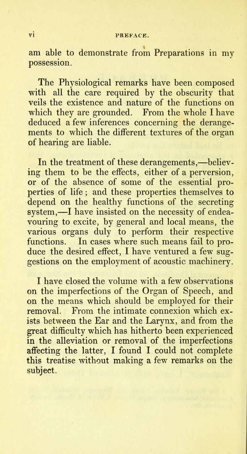 am able to demonstrate from Preparations in my possession. The Physiological remarks have been composed with all the care required by the obscurity that veils the existence and nature of the functions on which they are grounded. From the whole I have deduced a few inferences concerning the derange- ments to which the different textures of the organ of hearing are liable. In the treatment of these derangements,—believ- ing them to be the effects, either of a perversion, or of the absence of some of the essential pro- perties of life; and these properties themselves to depend on the healthy functions of the secreting system,—I have insisted on the necessity of endea- vouring to excite, by general and local means, the various organs duly to perform their respective functions. In cases where such means fail to pro- duce the desired effect, I have ventured a few sug- gestions on the employment of acoustic machinery. I have closed the volume with a few observations on the imperfections of the Organ of Speech, and on the means which should be employed for their removal. From the intimate connexion which ex- ists between the Ear and the Larynx, and from the great difficulty which has hitherto been experienced in the alleviation or removal of the imperfections affecting the latter, I found I could not complete this treatise without making a few remarks on the subject.