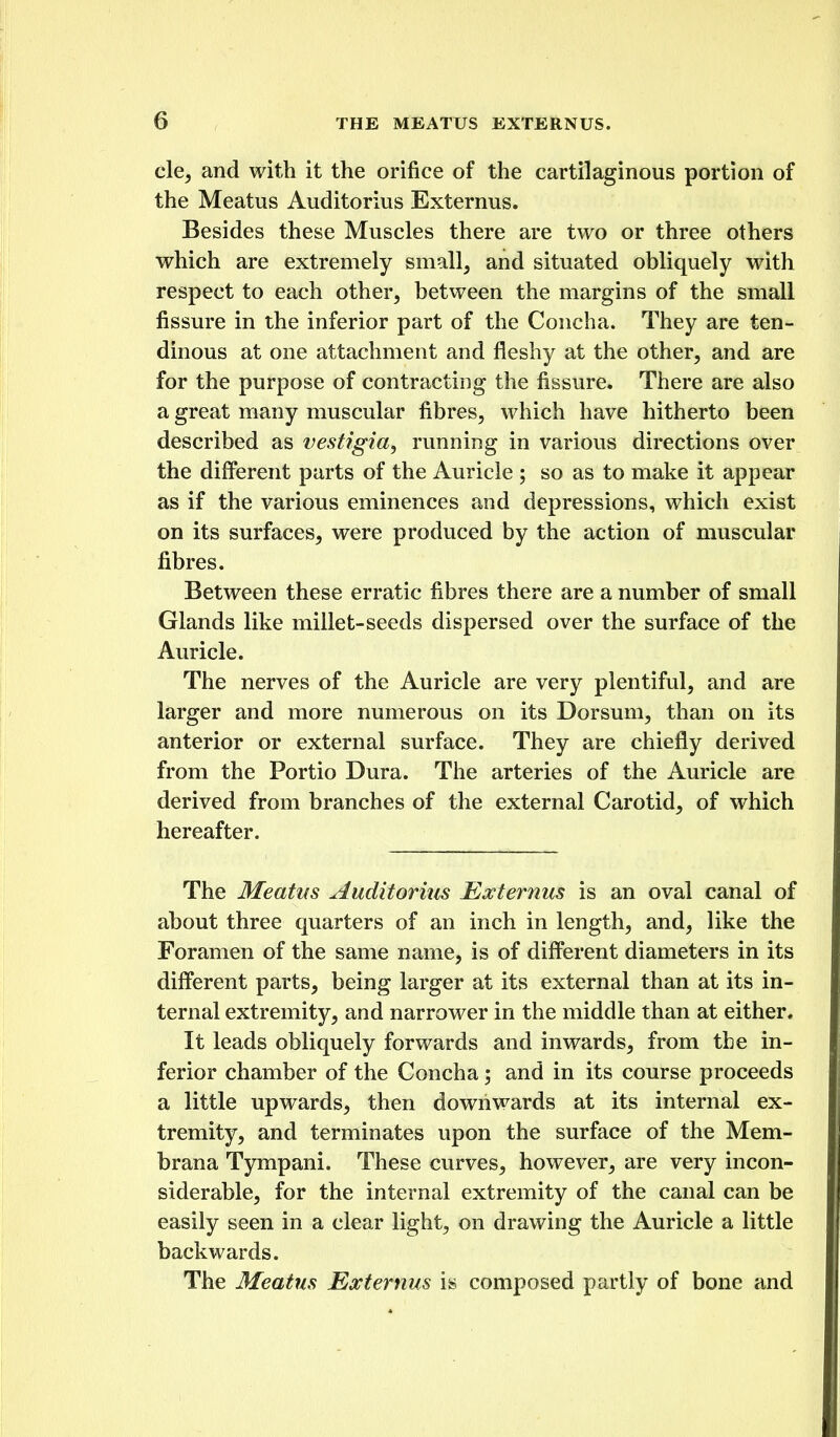 cle, and with it the orifice of the cartilaginous portion of the Meatus Auditorius Externus. Besides these Muscles there are two or three others which are extremely small, and situated obliquely with respect to each other, between the margins of the small fissure in the inferior part of the Concha. They are ten- dinous at one attachment and fleshy at the other, and are for the purpose of contracting the fissure. There are also a great many muscular fibres, which have hitherto been described as vestigia, running in various directions over the different parts of the Auricle ; so as to make it appear as if the various eminences and depressions, which exist on its surfaces, were produced by the action of muscular fibres. Between these erratic fibres there are a number of small Glands like millet-seeds dispersed over the surface of the Auricle. The nerves of the Auricle are very plentiful, and are larger and more numerous on its Dorsum, than on its anterior or external surface. They are chiefly derived from the Portio Dura. The arteries of the Auricle are derived from branches of the external Carotid, of which hereafter. The Meatus Auditorius Externus is an oval canal of about three quarters of an inch in length, and, like the Foramen of the same name, is of different diameters in its different parts, being larger at its external than at its in- ternal extremity, and narrower in the middle than at either. It leads obliquely forwards and inwards, from the in- ferior chamber of the Concha; and in its course proceeds a little upwards, then downwards at its internal ex- tremity, and terminates upon the surface of the Mem- brana Tympani. These curves, however, are very incon- siderable, for the internal extremity of the canal can be easily seen in a clear light, on drawing the Auricle a little backwards. The Meatus Externus is composed partly of bone and