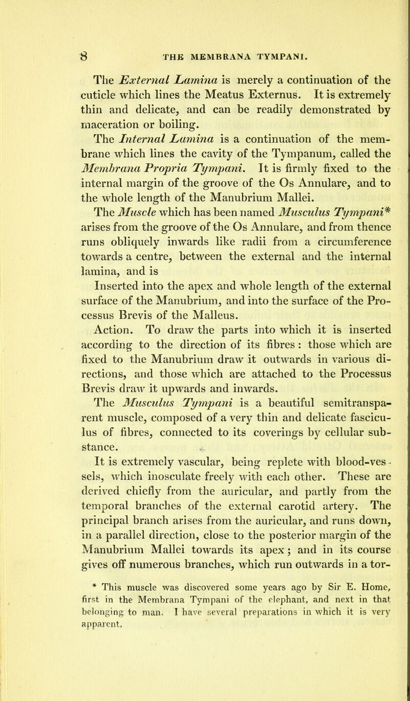 The External Lamina is merely a continuation of the cuticle which lines the Meatus Externus. It is extremely thin and delicate, and can be readily demonstrated by maceration or boiling. The Internal Lamina is a continuation of the mem- brane which lines the cavity of the Tympanum, called the Memhrana Propria Tympani. It is firmly fixed to the internal margin of the groove of the Os Annulare, and to the whole length of the Manubrium Mallei. The Muscle which has been named Musculus Tympani^ arises from the groove of the Os Annulare, and from thence runs obliquely inwards like radii from a circumference towards a centre, between the external and the internal lamina, and is Inserted into the apex and whole length of the external surface of the Manubrium, and into the surface of the Pro- cessus Brevis of the Malleus. Action. To draw the parts into which it is inserted according to the direction of its fibres : those which are fixed to the Manubrium draw it outwards in various di- rections, and those which are attached to the Processus Brevis draw it upwards and inwards. The Musculus Tympani is a beautiful semitranspa- rent muscle, composed of a very thin and delicate fascicu- lus of fibres, connected to its coverings by cellular sub- stance. It is extremely vascular, being replete with blood-ves - sels, which inosculate freely with each other. These are derived chiefly from the auricular, and partly from the temporal branches of the external carotid artery. The principal branch arises from the auricular, and runs down, in a parallel direction, close to the posterior margin of the Manubrium Mallei towards its apex; and in its course gives off numerous branches, which run outwards in a tor- * This muscle was discovered some years ago by Sir E. Home, first in the Membrana Tympani of the elephant, and next in that belonging to man. I have several preparations in which it is very apparent.