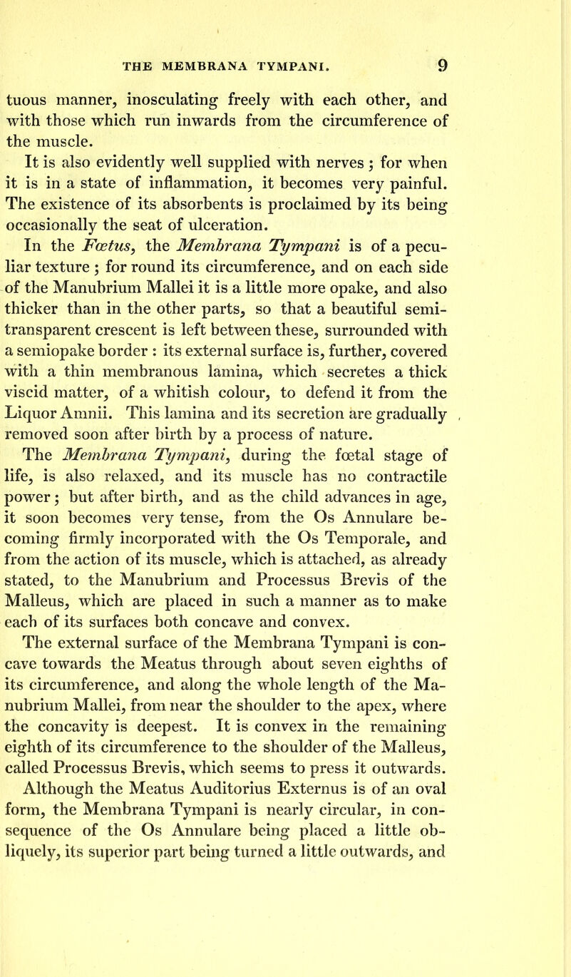 tuous manner, inosculating freely with each other, and with those which run inwards from the circumference of the muscle. It is also evidently well supplied with nerves ; for when it is in a state of inflammation, it becomes very painful. The existence of its absorbents is proclaimed by its being occasionally the seat of ulceration. In the Foetus, the Memhrana Tympani is of a pecu- liar texture; for round its circumference, and on each side of the Manubrium Mallei it is a little more opake, and also thicker than in the other parts, so that a beautiful semi- transparent crescent is left between these, surrounded with a semiopake border : its external surface is, further, covered with a thin membranous lamina, which secretes a thick viscid matter, of a whitish colour, to defend it from the Liquor Amnii. This lamina and its secretion are gradually removed soon after birth by a process of nature. The Memhrana Tympani, during the foetal stage of life, is also relaxed, and its muscle has no contractile power; but after birth, and as the child advances in age, it soon becomes very tense, from the Os Annulare be- coming firmly incorporated with the Os Temporale, and from the action of its muscle, which is attached, as already stated, to the Manubrium and Processus Brevis of the Malleus, which are placed in such a manner as to make each of its surfaces both concave and convex. The external surface of the Memhrana Tympani is con- cave towards the Meatus through about seven eighths of its circumference, and along the whole length of the Ma- nubrium Mallei, from near the shoulder to the apex, where the concavity is deepest. It is convex in the remaining eighth of its circumference to the shoulder of the Malleus, called Processus Brevis, which seems to press it outwards. Although the Meatus Auditorius Externus is of an oval form, the Membrana Tympani is nearly circular, in con- sequence of the Os Annulare being placed a little ob- liquely, its superior part being turned a little outwards, and