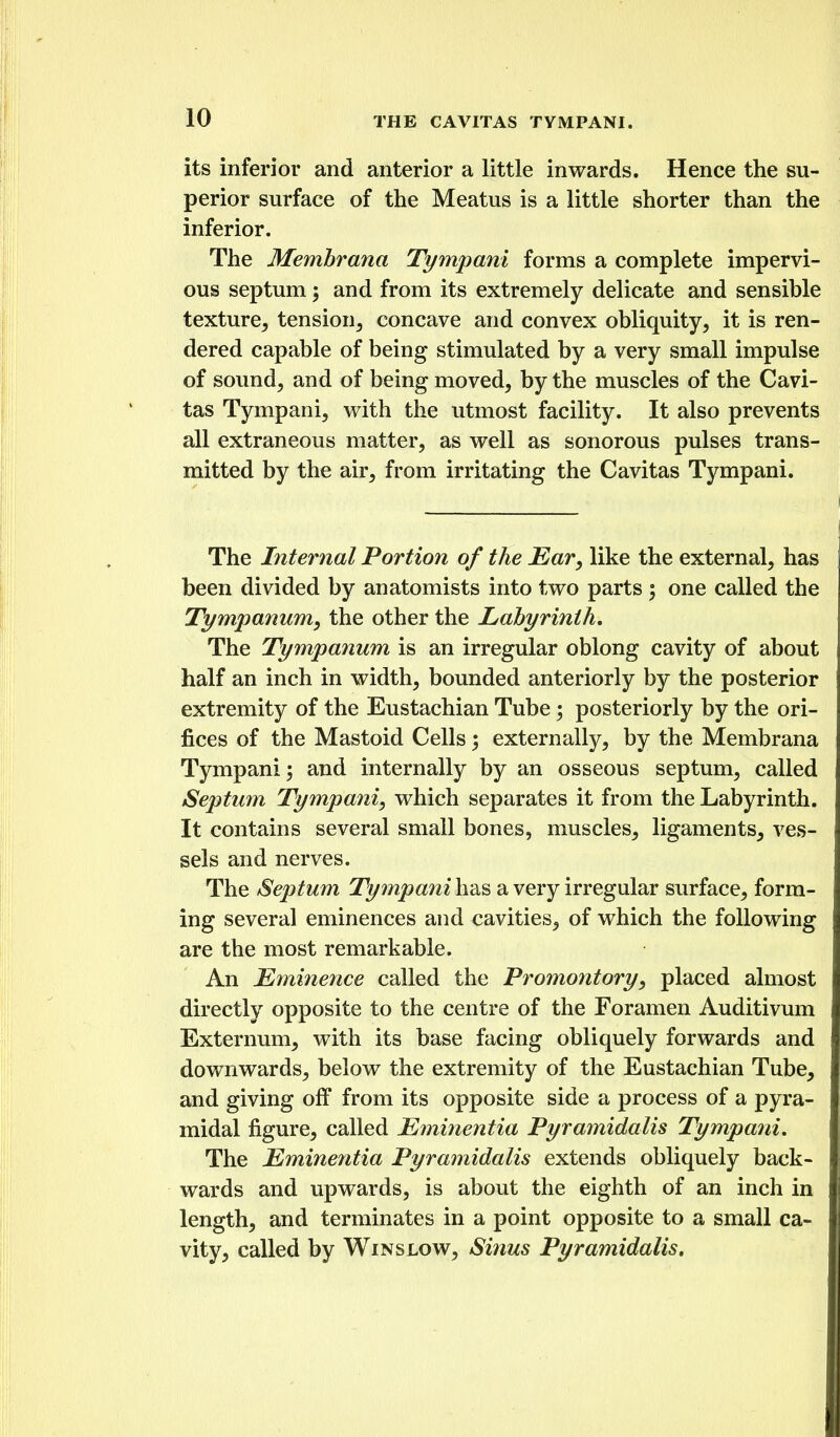 its inferior and anterior a little inwards. Hence the su- perior surface of the Meatus is a little shorter than the inferior. The Membrana Tympani forms a complete impervi- ous septum; and from its extremely delicate and sensible texture^ tension^ concave and convex obliquity, it is ren- dered capable of being stimulated by a very small impulse of sound, and of being moved, by the muscles of the Cavi- tas Tympani, with the utmost facility. It also prevents all extraneous matter, as well as sonorous pulses trans- mitted by the air, from irritating the Cavitas Tympani. The Internal Portion of the Ear, like the external, has been divided by anatomists into two parts ; one called the Tympanum, the other the Labyrinth, The Tympanum is an irregular oblong cavity of about half an inch in width, bounded anteriorly by the posterior extremity of the Eustachian Tube; posteriorly by the ori- fices of the Mastoid Cells 5 externally, by the Membrana Tympani; and internally by an osseous septum, called Septum Tympani, which separates it from the Labyrinth. It contains several small bones, muscles, ligaments, ves- sels and nerves. The Septum Tympani has a very irregular surface, form- ing several eminences and cavities, of which the following are the most remarkable. An Eminence called the Promontory, placed almost directly opposite to the centre of the Foramen Auditivum Externum, with its base facing obliquely forwards and downwards, below the extremity of the Eustachian Tube, and giving off from its opposite side a process of a pyra- midal figure, called Eminentia Pyramidalis Tympani, The Eminentia Pyramidalis extends obliquely back- wards and upwards, is about the eighth of an inch in length, and terminates in a point opposite to a small ca- vity, called by Winslow, Sinus Pyramidalis.