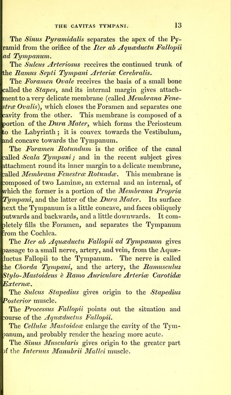 The Sinus Pyramidalis separates the apex of the Py- ramid from the orifice of the Iter ah Aquceductu Fallopii ad Tympanum. The Sulcus Arteriosus receives the continued trunk of Ithe Ramus Septi Tympani ArtericE Cerehralis. The Foramen Ovale receives the basis of a small bone called the Stapes, and its internal margin gives attach- ment to a very delicate membrane (called Memhrana Fene- strce Ovalis), vrhich closes the Foramen and separates one cavity from the other. This membrane is composed of a portion of the Dura Mater, vrhich forms the Periosteum to the Labyrinth; it is convex towards the Vestibulum^ and concave towards the Tympanum. The Foramen Rotundum is the orifice of the canal balled Scala Tympani; and in the recent subject gives attachment round its inner margin to a delicate membrane^ called Memhrana Fenestra Rotundce, This membrane is composed of two Laminae^ an external and an internal^ of ^hich the former is a portion of the Memhrana Propria Tympani, and the latter of the Dura Mater, Its surface aext the Tympanum is a little concave^ and faces obliquely Dutwards and backwards^ and a little downwards. It com- Dletely fills the Foramen^ and separates the Tympanum Tom the Cochlea. \ The Iter ah Aquceductu Fallopii ad Tympanum gives massage to a small nerve^ artery, and vein, from the Aquae- iuctus Fallopii to the Tympanum. The nerve is called :he Chorda Tympani, and the artery, the Ramusculus Stylo-Mastoideus ^ Ramo Auriculare Arterice Carotidcs 'EiXterncE, The Sulcus Stapedius gives origin to the Stapedius Posterior muscle. The Processus Fallopii points out the situation and course of the Aquceductus Fallopii. The Cellulce Mastoide(E enlarge the cavity of the Tym- panum, and probably render the hearing more acute. The Sinus Muscularis gives origin to the greater part if the Iiterjins Manuhrii Blallei muscle.