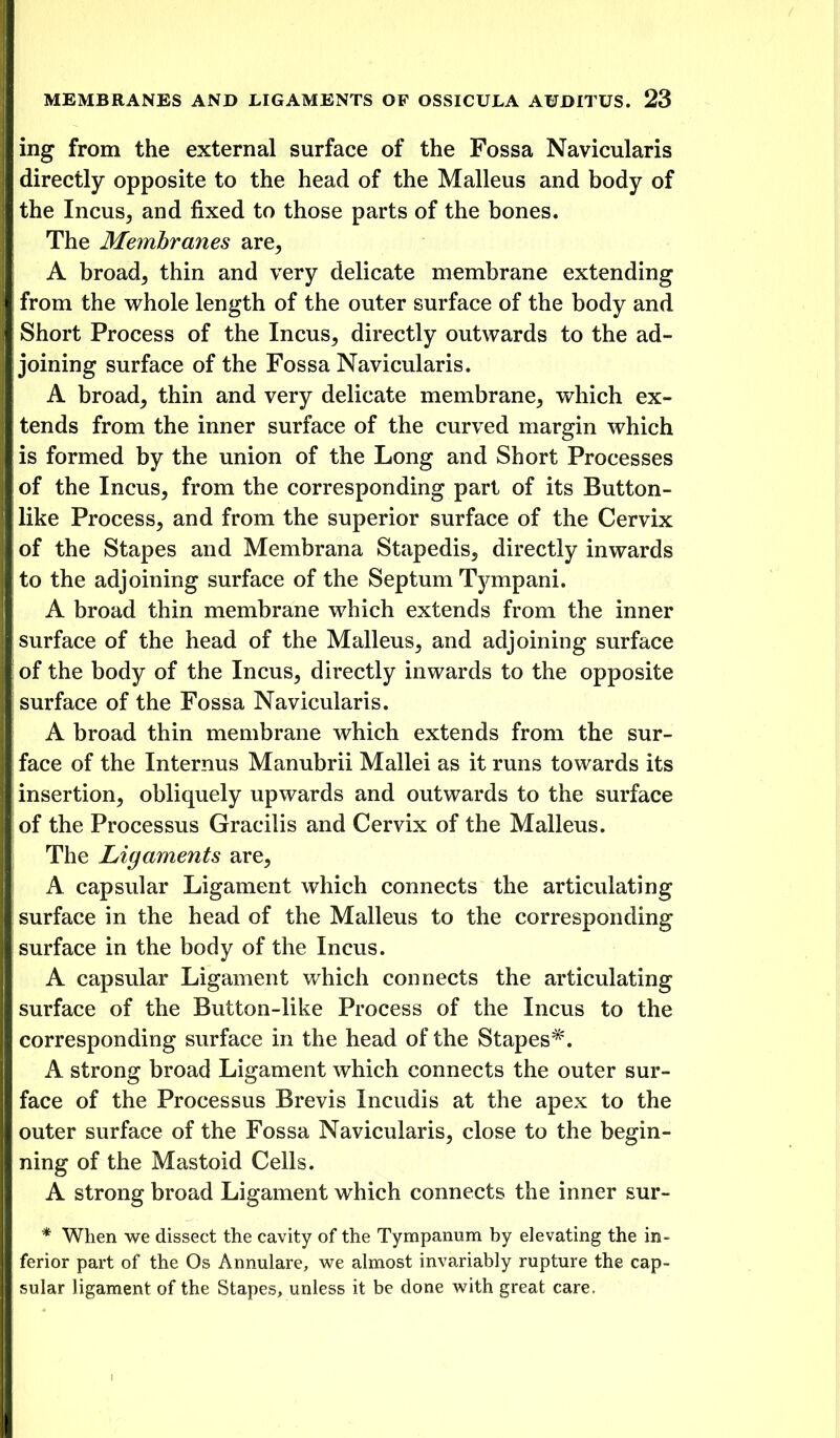 ing from the external surface of the Fossa Navicularis directly opposite to the head of the Malleus and body of the Incus, and fixed to those parts of the bones. The Membranes are, A broad, thin and very delicate membrane extending from the whole length of the outer surface of the body and Short Process of the Incus, directly outwards to the ad- joining surface of the Fossa Navicularis. A broad, thin and very delicate membrane, which ex- tends from the inner surface of the curved margin which is formed by the union of the Long and Short Processes of the Incus, from the corresponding part of its Button- like Process, and from the superior surface of the Cervix of the Stapes and Membrana Stapedis, directly inwards to the adjoining surface of the Septum Tympani. A broad thin membrane which extends from the inner surface of the head of the Malleus, and adjoining surface of the body of the Incus, directly inwards to the opposite surface of the Fossa Navicularis. A broad thin membrane which extends from the sur- face of the Internus Manubrii Mallei as it runs towards its insertion, obliquely upwards and outwards to the surface of the Processus Gracilis and Cervix of the Malleus. The Ligaments are, A capsular Ligament which connects the articulating surface in the head of the Malleus to the corresponding surface in the body of the Incus. A capsular Ligament which connects the articulating surface of the Button-like Process of the Incus to the corresponding svirface in the head of the Stapes*. A strong broad Ligament which connects the outer sur- face of the Processus Brevis Incudis at the apex to the outer surface of the Fossa Navicularis, close to the begin- ning of the Mastoid Cells. A strong broad Ligament which connects the inner sur- * When we dissect the cavity of the Tympanum by elevating the in- ferior part of the Os Annulare, we almost invariably rupture the cap- sular ligament of the Stapes, unless it be done with great care.