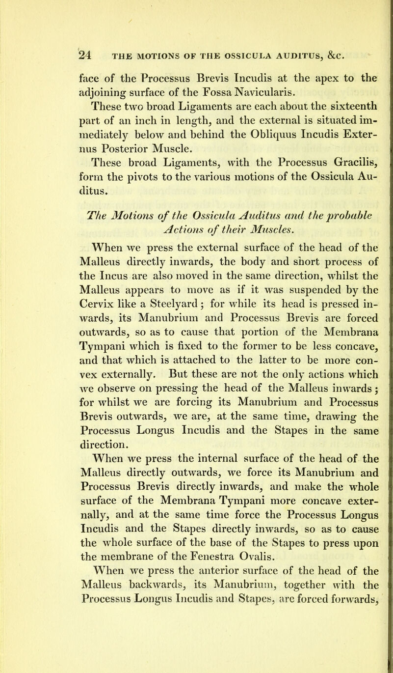 face of the Processus Brevis Incudis at the apex to the adjoining surface of the Fossa Navicularis. These two broad Ligaments are each about the sixteenth part of an inch in lengthy and the external is situated im- mediately below and behind the Obliquus Incudis Exter- nus Posterior Muscle. These broad Ligaments^ with the Processus Gracilis, form the pivots to the various motions of the Ossicula Au- ditus. The Motions of the Ossicula Aiiditus and the probable Actions of their Muscles. When we press the external surface of the head of the Malleus directly inwards, the body and short process of the Incus are also moved in the same direction, whilst the Malleus appears to move as if it was suspended by the Cervix like a Steelyard; for while its head is pressed in- wards, its Manubrium and Processus Brevis are forced outwards, so as to cause that portion of the Membrana Tympani which is fixed to the former to be less concave, and that which is attached to the latter to be more con- vex externally. But these are not the only actions which we observe on pressing the head of the Malleus inwards; for whilst we are forcing its Manubrium and Processus Brevis outwards, we are, at the same time, drawing the Processus Longus Incudis and the Stapes in the same direction. When we press the internal surface of the head of the Malleus directly outwards, we force its Manubrium and Processus Brevis directly inwards, and make the whole surface of the Membrana Tympani more concave exter- nally, and at the same time force the Processus Longus Incudis and the Stapes directly inwards, so as to cause the whole surface of the base of the Stapes to press upon the membrane of the Fenestra Ovalis. When we press the anterior surface of the head of the Malleus backwards, its Manubrium, together with the Processus Longus Incudis and Stapes, are forced forwards,