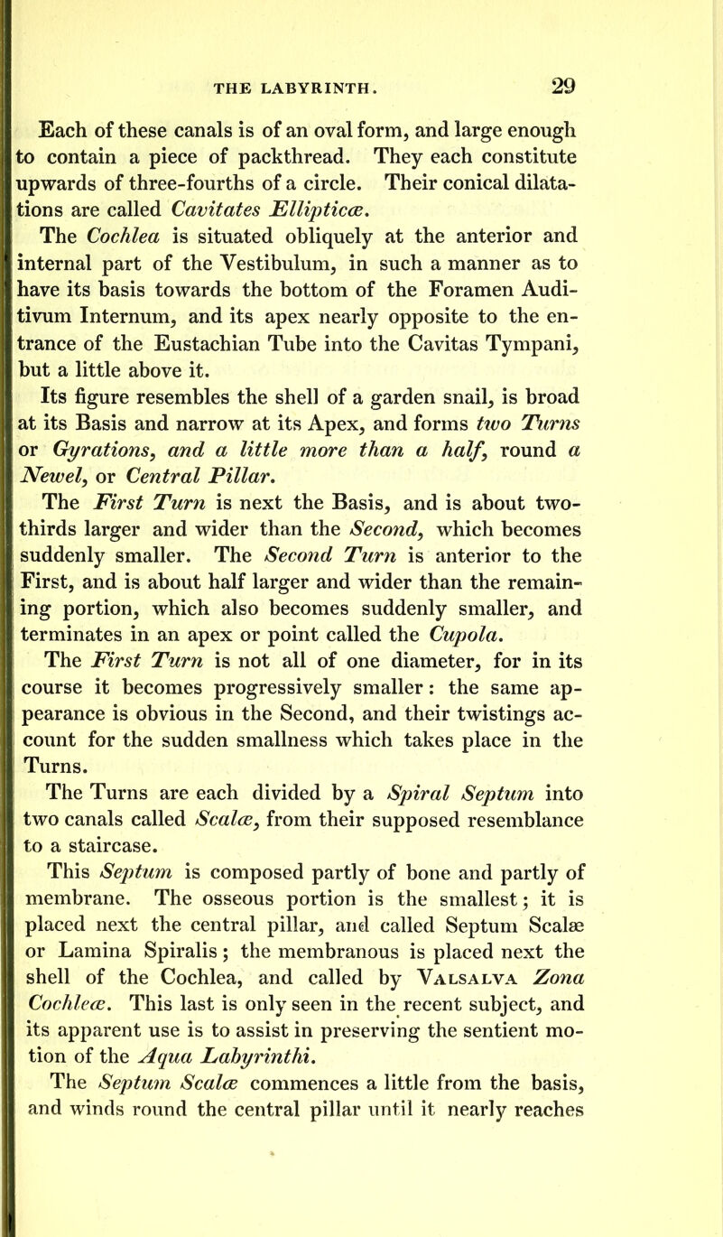 Each of these canals is of an oval form, and large enough to contain a piece of packthread. They each constitute upwards of three-fourths of a circle. Their conical dilata- tions are called Cavitates Ellipticce, The Cochlea is situated obliquely at the anterior and internal part of the Vestibulum, in such a manner as to have its basis towards the bottom of the Foramen Audi- tivum Internum, and its apex nearly opposite to the en- trance of the Eustachian Tube into the Cavitas Tympani, but a little above it. Its figure resembles the shell of a garden snail, is broad at its Basis and narrow at its Apex, and forms ttvo Tunis or Gyrations, and a little more than a half, round a Newel, or Central Pillar, I The First Turn is next the Basis, and is about two- thirds larger and wider than the Second, which becomes ; suddenly smaller. The Second Turn is anterior to the First, and is about half larger and wider than the remain- ing portion, which also becomes suddenly smaller, and terminates in an apex or point called the Cupola, The First Turn is not all of one diameter, for in its course it becomes progressively smaller: the same ap- pearance is obvious in the Second, and their twistings ac- count for the sudden smallness which takes place in the Turns. The Turns are each divided by a Spiral Septum into two canals called Scales, from their supposed resemblance to a staircase. This Septum is composed partly of bone and partly of membrane. The osseous portion is the smallest; it is placed next the central pillar, and called Septum Scalae or Lamina Spiralis; the membranous is placed next the shell of the Cochlea, and called by Valsalva Zona Cochlece. This last is only seen in the recent subject, and its apparent use is to assist in preserving the sentient mo- tion of the Aqua Lahyrinthi, The Septum Scaled commences a little from the basis, and winds round the central pillar until it nearly reaches