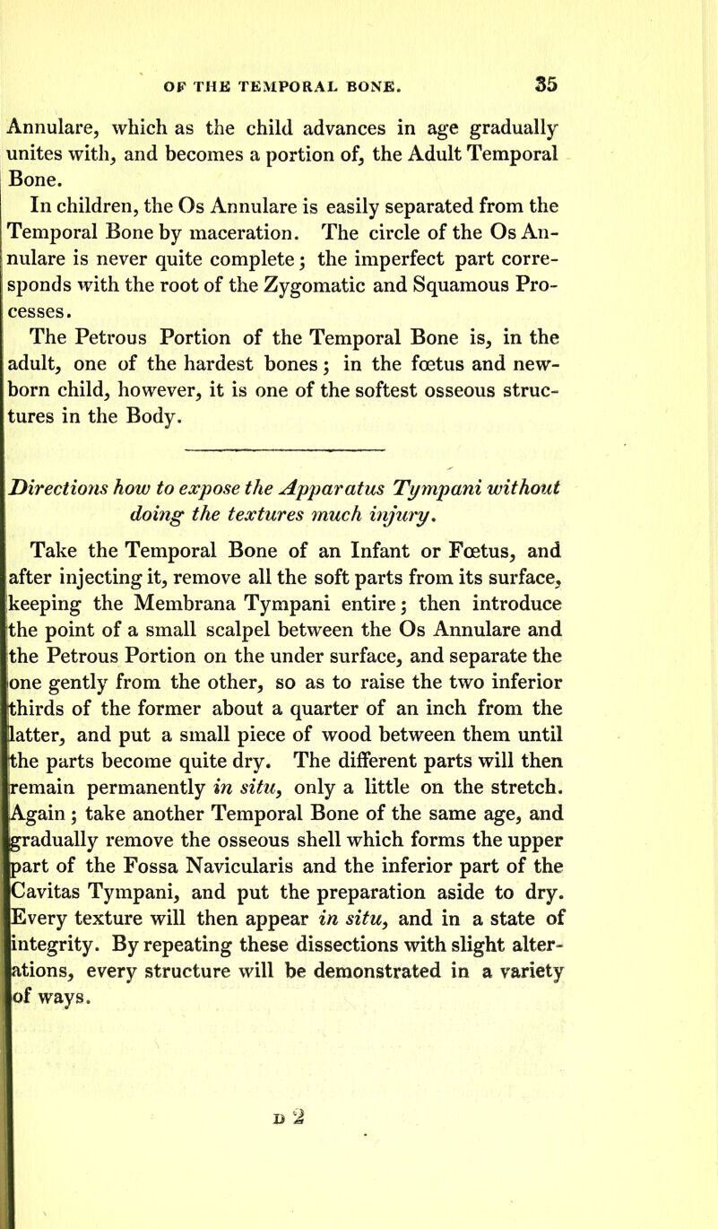 Annulare, which as the child advances in age gradually unites with^ and becomes a portion of, the Adult Temporal Bone. In children, the Os Annulare is easily separated from the Temporal Bone by maceration. The circle of the Os An- nulare is never quite complete; the imperfect part corre- sponds with the root of the Zygomatic and Squamous Pro- cesses. The Petrous Portion of the Temporal Bone is, in the adult, one of the hardest bones; in the foetus and new- born child, however, it is one of the softest osseous struc- tures in the Body. Directions how to expose the Apparatus Tympani without doing the textures much injury. Take the Temporal Bone of an Infant or Foetus, and after injecting it, remove all the soft parts from its surface, ikeeping the Membrana Tympani entire \ then introduce 'the point of a small scalpel between the Os Annulare and ithe Petrous Portion on the under surface, and separate the lone gently from the other, so as to raise the two inferior [thirds of the former about a quarter of an inch from the latter, and put a small piece of wood between them until the parts become quite dry. The different parts will then remain permanently in situ^ only a little on the stretch. Again; take another Temporal Bone of the same age, and gradually remove the osseous shell which forms the upper part of the Fossa Navicularis and the inferior part of the Cavitas Tympani, and put the preparation aside to dry. Every texture will then appear in situ, and in a state of integrity. By repeating these dissections with slight alter- ations, every structure will be demonstrated in a variety of ways.
