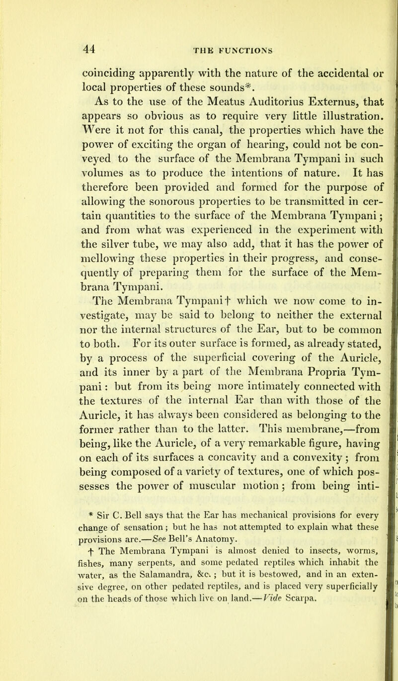 coinciding apparently with the nature of the accidental or local properties of these sounds*. As to the use of the Meatus Auditorius Externus, that appears so obvious as to require very little illustration. Were it not for this canal^ the properties which have the power of exciting the organ of hearing, could not be con- veyed to the surface of the Membrana Tympani in such volumes as to produce the intentions of nature. It has therefore been provided and formed for the purpose of allowing the sonorous properties to be transmitted in cer- tain quantities to the surface of the Membrana Tympani; and from what was experienced in the experiment with the silver tube, we may also add, that it has the power of mellowing these properties in their progress, and conse- quently of preparing them for the surface of the Mem- brana Tympani. The Membrana Tympani f which we now come to in- vestigate, may be said to belong to neither the external nor the internal structures of the Ear, but to be common to both. For its outer surface is formed, as already stated, by a process of the superficial covering of the Auricle, and its inner by a part of the Membrana Propria Tym- pani : but from its being more intimately connected with the textures of the internal Ear than with those of the Auricle, it has always been considered as belonging to the former rather than to the latter. This membrane,—from being, like the Auricle, of a very remarkable figure, having on each of its surfaces a concavity and a convexity; from being composed of a variety of textures, one of which pos- sesses the power of muscular motion; from being inti- * Sir C. Bell says that the Ear has mechanical provisions for every change of sensation; but he has not attempted to explain what these provisions are.—See Bell's Anatomy. f The Membrana Tympani is almost denied to insects, worms, fishes, many serpents, and some pedated reptiles which inhabit the water, as the Salamandra, &c. ; but it is bestowed, and in an exten- sive degree, on other pedated reptiles, and is placed very superficially on the heads of those which live on land.— Kide Scarpa.