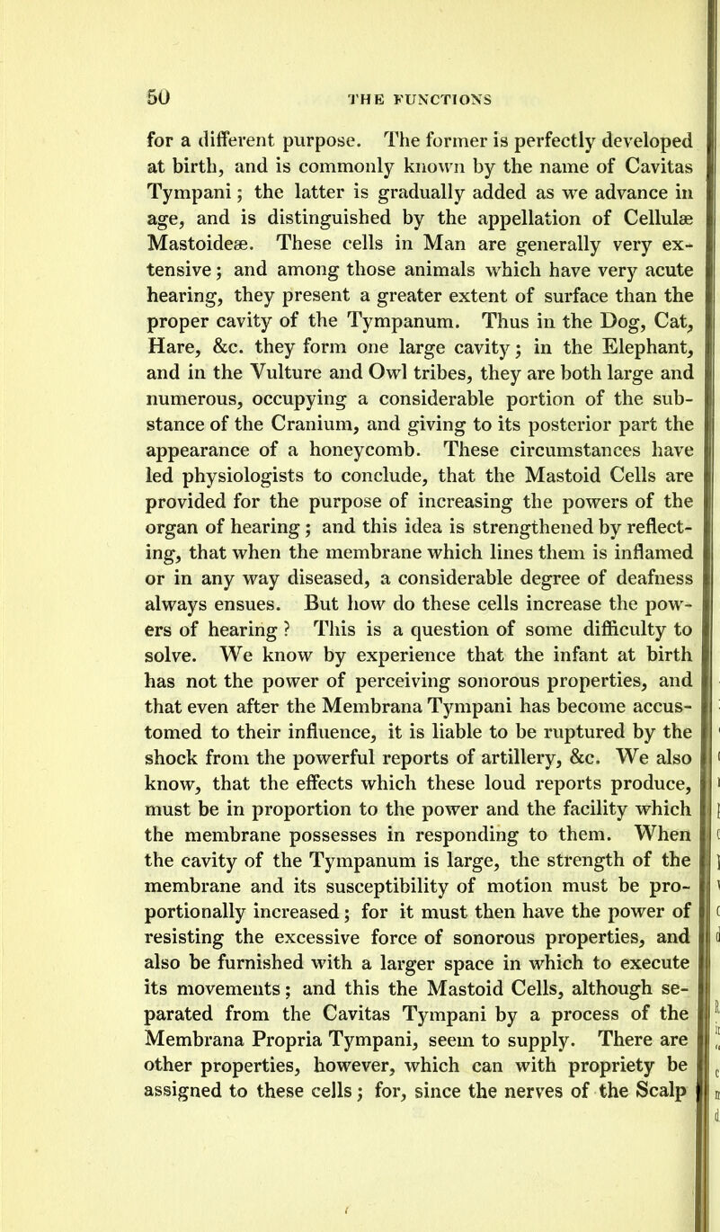 for a different purpose. The former is perfectly developed at birth, and is commonly known by the name of Cavitas Tympani; the latter is gradually added as we advance in age, and is distinguished by the appellation of Cellulae Mastoideee. These cells in Man are generally very ex- tensive ; and among those animals which have very acute hearing, they present a greater extent of surface than the proper cavity of the Tympanum. Thus in the Dog, Cat, Hare, &c. they form one large cavity; in the Elephant, and in the Vulture and Owl tribes, they are both large and numerous, occupying a considerable portion of the sub- stance of the Cranium, and giving to its posterior part the appearance of a honeycomb. These circumstances have led physiologists to conclude, that the Mastoid Cells are provided for the purpose of increasing the powers of the organ of hearing; and this idea is strengthened by reflect- ing, that when the membrane which lines them is inflamed or in any way diseased, a considerable degree of deafness always ensues. But how do these cells increase the pow- ers of hearing ? This is a question of some difficulty to solve. We know by experience that the infant at birth has not the power of perceiving sonorous properties, and that even after the Membrana Tympani has become accus- tomed to their influence, it is liable to be ruptured by the shock from the powerful reports of artillery, &c. We also know, that the effects which these loud reports produce, must be in proportion to the power and the facility which the membrane possesses in responding to them. When the cavity of the Tympanum is large, the strength of the membrane and its susceptibility of motion must be pro- portionally increased; for it must then have the power of resisting the excessive force of sonorous properties, and also be furnished with a larger space in which to execute its movements; and this the Mastoid Cells, although se- parated from the Cavitas Tympani by a process of the Membrana Propria Tympani, seem to supply. There are other properties, however, which can with propriety be assigned to these cells, for, since the nerves of the Scalp