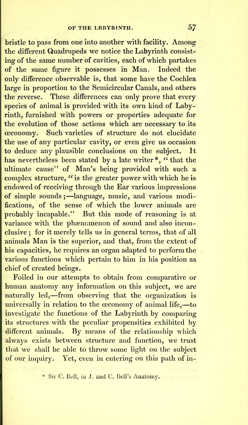 bristle to pass from one into another with facility. Among the different Quadrupeds we notice the Labyrinth consist- ing of the same number of cavities^ each of which partakes of the same figure it possesses in Man, Indeed the only difference observable is, that some have the Cochlea large in proportion to the Semicircular Canals, and others the reverse. These differences can only prove that every species of animal is provided with its own kind of Laby- rinth, furnished with powers or properties adequate for the evolution of those actions which are necessary to its oeconomy. Such varieties of structure do not elucidate the use of any particular cavity, or even give us occasion to deduce any plausible conclusions on the subject. It has nevertheless been stated by a late writer*,  that the ultimate cause of Man's being provided with such a complex structure, is the greater power with which he is endowed of receiving through the Ear various impressions of simple sounds;—language, music, and various modi- fications, of the sense of which the lower animals are probably incapable.'' But this mode of reasoning is at variance with the phaenomenon of sound and also incon- clusive ; for it merely tells us in general terms, that of all animals Man is the superior, and that, from the extent of his capacities, he requires an organ adapted to perform the various functions which pertain to him in his position as chief of created beings. Foiled in our attempts to obtain from comparative or human anatomy any information on this subject, we are naturally led,-—from observing that the organization is universally in relation to the oeconomy of animal life,—to investigate the functions of the Labyrinth by comparing its structures with the peculiar propensities exhibited by different animals. By means of the relationship which always exists between structure and function, we trust that we shall be able to throw some light on the subject of our inquiry. Yet, even in entering on this path of in- * Sir C. Bell, in J. and C. Bell's Anatomy.