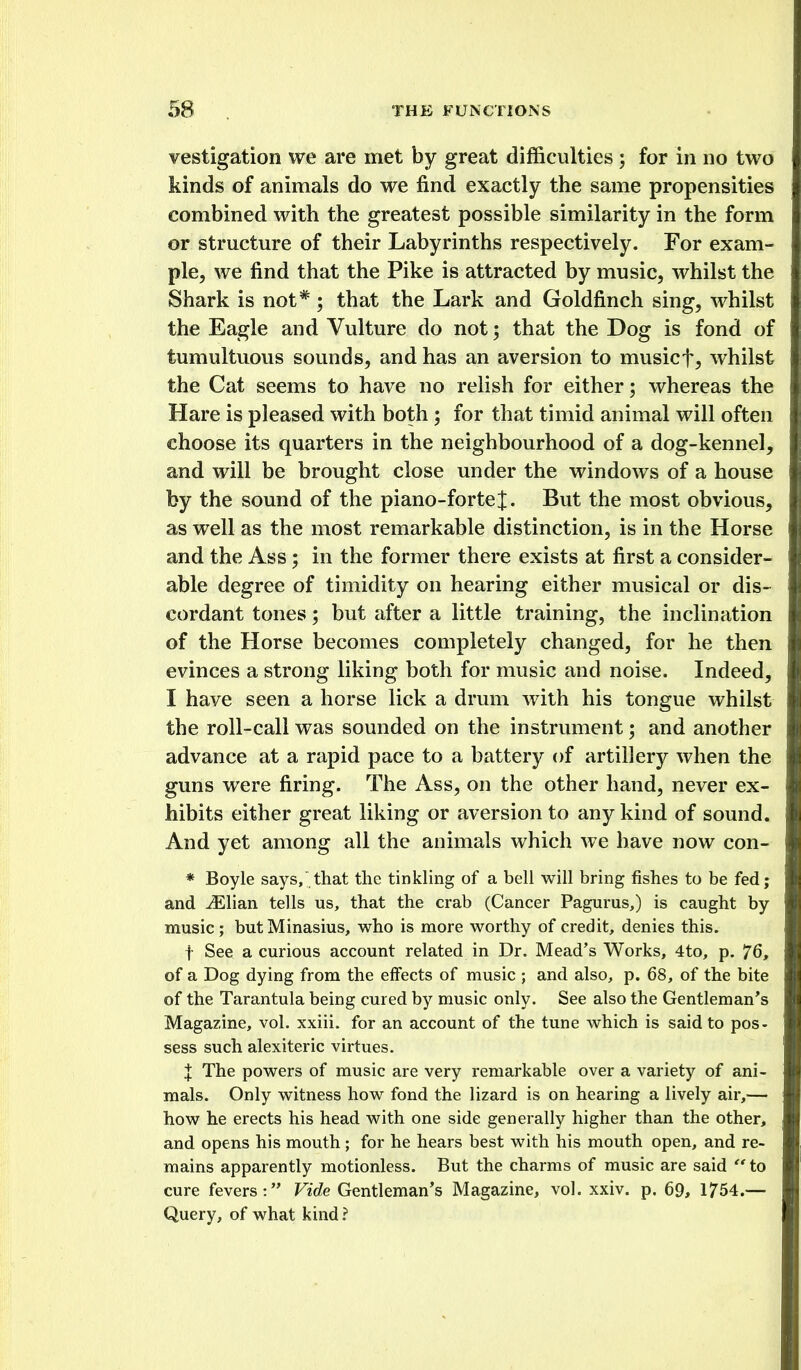 vestigation we are met by great difficulties ; for in no two kinds of animals do we find exactly the same propensities combined with the greatest possible similarity in the form or structure of their Labyrinths respectively. For exam- ple, we find that the Pike is attracted by music, whilst the Shark is not*; that the Lark and Goldfinch sing, whilst the Eagle and Vulture do not; that the Dog is fond of tumultuous sounds, and has an aversion to musicf, whilst the Cat seems to have no relish for either; whereas the Hare is pleased with both; for that timid animal will often choose its quarters in the neighbourhood of a dog-kennel, and will be brought close under the windows of a house by the sound of the piano-forte J. But the most obvious, as well as the most remarkable distinction, is in the Horse and the Ass; in the former there exists at first a consider- able degree of timidity on hearing either musical or dis- cordant tones; but after a little training, the inclination of the Horse becomes completely changed, for he then evinces a strong liking both for music and noise. Indeed, I have seen a horse lick a drum with his tongue whilst the roll-call was sounded on the instrument; and another advance at a rapid pace to a battery of artillery when the guns were firing. The Ass, on the other hand, never ex- hibits either great liking or aversion to any kind of sound. And yet among all the animals which we have now con- * Boyle says, that the tinkhng of a bell will bring fishes to be fed; and iElian tells us, that the crab (Cancer Pagurus,) is caught by music; butMinasius, who is more worthy of credit, denies this. t See a curious account related in Dr. Mead's Works, 4to, p. 76, of a Dog dying from the effects of music ; and also, p. 68, of the bite of the Tarantula being cured by music only. See also the Gentleman's Magazine, vol. xxiii. for an account of the tune which is said to pos- sess such alexiteric virtues. X The powers of music are very remarkable over a variety of ani- mals. Only witness how fond the lizard is on hearing a lively air,— how he erects his head with one side generally higher than the other, and opens his mouth ; for he hears best with his mouth open, and re- mains apparently motionless. But the charms of music are said  to cure fevers: Vide Gentleman's Magazine, vol. xxiv. p. 69, 1754.— Query, of what kind ?