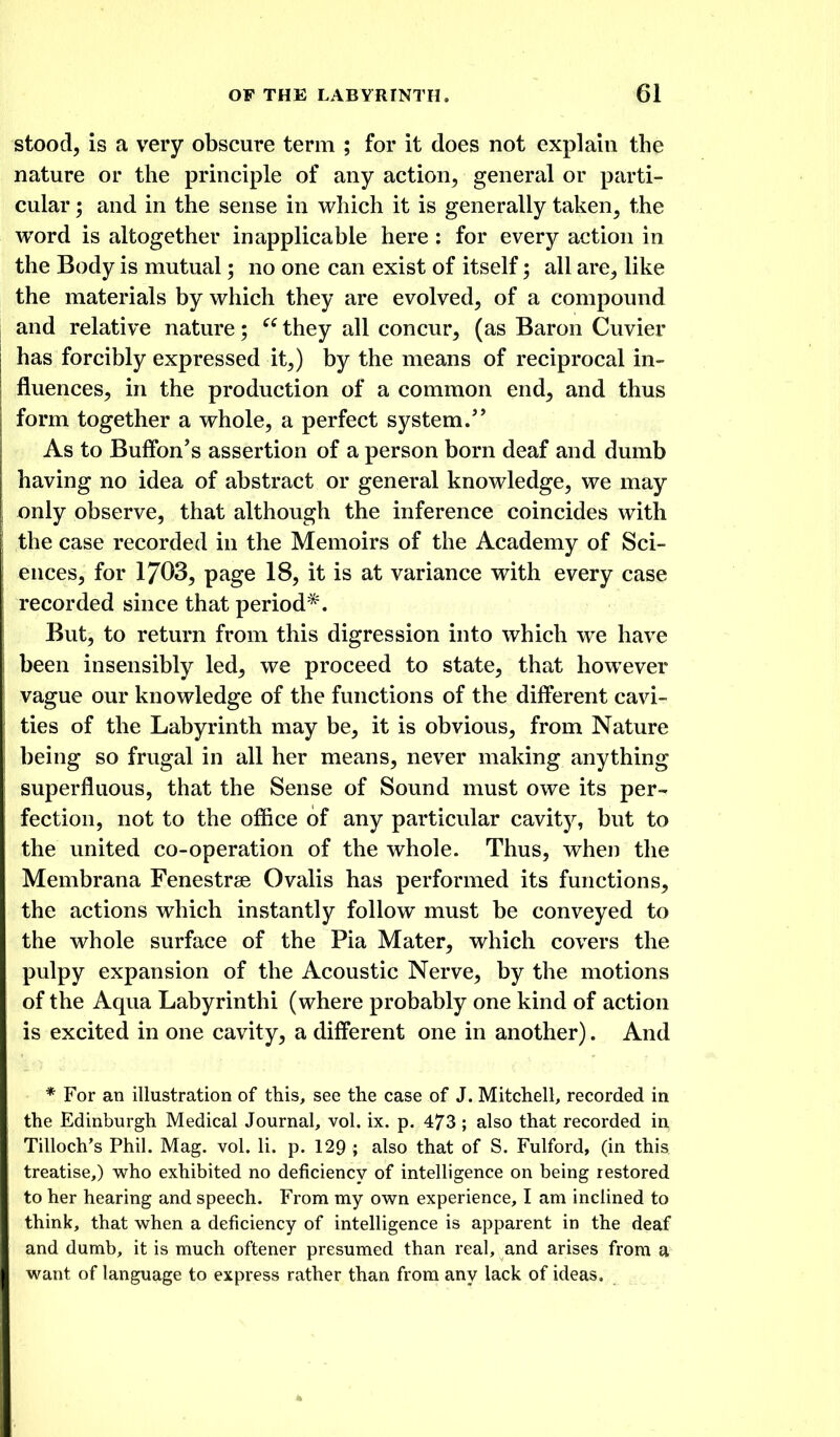 stood, is a very obscure term ; for it does not explain the nature or the principle of any action, general or parti- cular ; and in the sense in which it is generally taken, the word is altogether inapplicable here ; for every action in the Body is mutual; no one can exist of itself; all are^ like the materials by which they are evolved, of a compound and relative nature; they all concur, (as Baron Cuvier has forcibly expressed it,) by the means of reciprocal in- fluences, in the production of a common end, and thus form together a whole, a perfect system. As to Buffon's assertion of a person born deaf and dumb having no idea of abstract or general knowledge, we may only observe, that although the inference coincides with the case recorded in the Memoirs of the Academy of Sci- ences, for 1703, page 18, it is at variance with every case recorded since that period*. But, to return from this digression into which we have been insensibly led, we proceed to state, that however vague our knowledge of the functions of the different cavi- ties of the Labyrinth may be, it is obvious, from Nature being so frugal in all her means, never making anything superfluous, that the Sense of Sound must owe its per- fection, not to the office of any particular cavity, but to the united co-operation of the whole. Thus, when the Membrana Fenestrse Ovalis has performed its functions, the actions which instantly follow must be conveyed to the whole surface of the Pia Mater, which covers the pulpy expansion of the Acoustic Nerve, by the motions of the Aqua Labyrinthi (where probably one kind of action is excited in one cavity, a different one in another). And * For an illustration of this, see the case of J. Mitchell, recorded in the Edinburgh Medical Journal, vol. ix. p. 473 ; also that recorded in Tilloch's Phil. Mag. vol. li. p. 129 ; also that of S. Fulford, (in this treatise,) who exhibited no deficiency of intelligence on being restored to her hearing and speech. From my own experience, I am inclined to think, that when a deficiency of intelligence is apparent in the deaf and dumb, it is much oftener presumed than real, and arises from a want of language to express rather than from any lack of ideas.