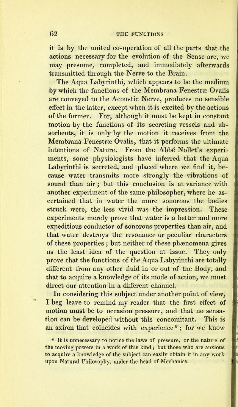 it is by the united co-operation of all the parts that the actions necessary for the evolution of the Sense are, we may presume, completed, and immediately afterwards transmitted through the Nerve to the Brain. The Aqua Labyrinthi, which appears to be the medium by which the functions of the Membrana Fenestrse Ovalis are conveyed to the Acoustic Nerve, produces no sensible effect in the latter, except when it is excited by the actions of the former. For, although it must be kept in constant motion by the functions of its secreting vessels and ab- sorbents, it is only by the motion it receives from the Membrana Fenestras Ovalis, that it performs the ultimate intentions of Nature. From the Abbe Nollet's experi- ments, some physiologists have inferred that the Aqua Labyrinthi is secreted, and placed where we find it, be- cause water transmits more strongly the vibrations of sound than air but this conclusion is at variance with another experiment of the same philosopher, where he as- certained that in water the more sonorous the bodies struck were, the less vivid was the impression. These experiments merely prove that water is a better and more expeditious conductor of sonorous properties than air, and that water destroys the resonance or peculiar characters of these properties ; but neither of these phaenomena gives us the least idea of the question at issue. They only prove that the functions of the Aqua Labyrinthi are totally different from any other fluid in or out of the Body, and that to acquire a knowledge of its mode of action, we must direct our attention in a different channel. In considering this subject under another point of view, I beg leave to remind my reader that the first effect of motion must be to occasion pressure, and that no sensa- tion can be developed without this concomitant. This is an axiom that coincides with experience *; for we know * It is unnecessary to notice the laws of pressure, or the nature of the moving powers in a work of this kind j but those who are anxious to acquire a knowledge of the subject can easily obtain it in any work upon Natural Philosophy, under the head of Mechanics.
