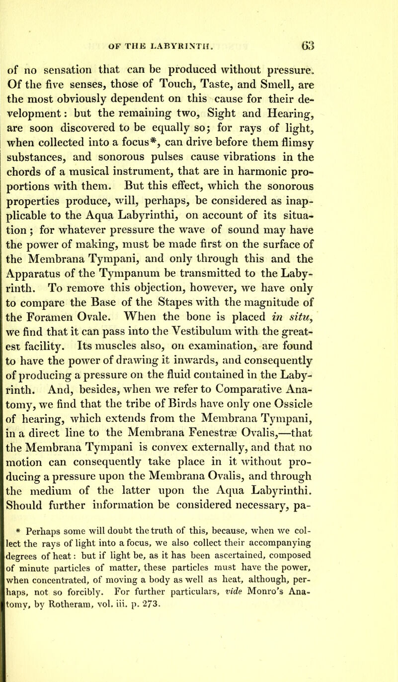 of no sensation that can be produced without pressure. Of the five senses, those of Touch, Taste, and Smell, are the most obviously dependent on this cause for their de- velopment : but the remaining two. Sight and Hearing, are soon discovered to be equally so; for rays of light, when collected into a focus*, can drive before them flimsy substances, and sonorous pulses cause vibrations in the chords of a musical instrument, that are in harmonic pro- portions with them. But this effect, which the sonorous properties produce, will, perhaps, be considered as inap- plicable to the Aqua Labyrinthi, on account of its situa- tion ; for whatever pressure the wave of sound may have the power of making, must be made first on the surface of the Membrana Tympani, and only through this and the Apparatus of the Tympanum be transmitted to the Laby- rinth. To remove this objection, however, we have only to compare the Base of the Stapes with the magnitude of the Foramen Ovale. When the bone is placed in situ^ we find that it can pass into the Vestibulum with the great- est facilit}^ Its muscles also, on examination, are found to have the power of drawing it inwards, and consequently of producing a pressure on the fluid contained in the Laby- rinth. And, besides, when we refer to Comparative Ana- tomy, we find that the tribe of Birds have only one Ossicle of hearing, which extends from the Membrana Tympani, in a direct line to the Membrana Fenestrse Ovalis,—that the Membrana Tympani is convex externally, and that no motion can consequently take place in it without pro- ducing a pressure upon the Membrana Ovalis, and through the medium of the latter upon the Aqua Labyrinthi, Should further information be considered necessary, pa- * Perhaps some will doubt the truth of this, because, when we col- lect the rays of light into a focus, we also collect their accompanying degrees of heat: but if light be, as it has been ascertained, composed of minute particles of matter, these particles must have the power, when concentrated, of moving a body as well as heat, although, per- haps, not so forcibly. For further particulars, vide Monro's Ana- tomy, by Rotheram, vol. iii. p. 273.