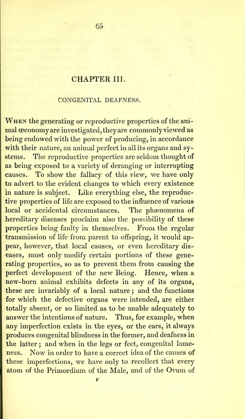 6& CHAFrERIII. CONGENITAL DEAFNESS. When the generating or reproductive properties of the ani- mal oeconomyare investigated, they are commonly viewed as being endowed with the power of producing, in accordance with their nature, an animal perfect in all its organs and sy- stems. The reproductive properties are seldom thought of as being exposed to a variety of deranging or interrupting causes. To show the fallacy of this view, we have only to advert to the evident changes to which every existence in nature is subject. Like everything else, the reproduc- tive properties of life are exposed to the influence of various local or accidental circumstances. The phsenomena of hereditary diseases proclaim also the possibility of these properties being faulty in themselves. From the regular transmission of life from parent to offspring, it would ap- pear, however, that local causes, or even hereditary dis- eases, must only modify certain portions of these gene- rating properties, so as to prevent them from causing the perfect development of the new Being. Hence, when a new-born animal exhibits defects in any of its organs, these are invariably of a local nature; and the functions for which the defective organs were intended, are either totally absent, or so limited as to be unable adequately to answer the intentions of nature. Thus, for example, when any imperfection exists in the eyes, or the ears, it always produces congenital blindness in the former, and deafness in the latter; and when in the legs or feet, congenital lame- ness. Now in order to have a correct idea of the causes of these imperfections, we have only to recollect that every atom of the Primordium of the Male, and of the Ovum of