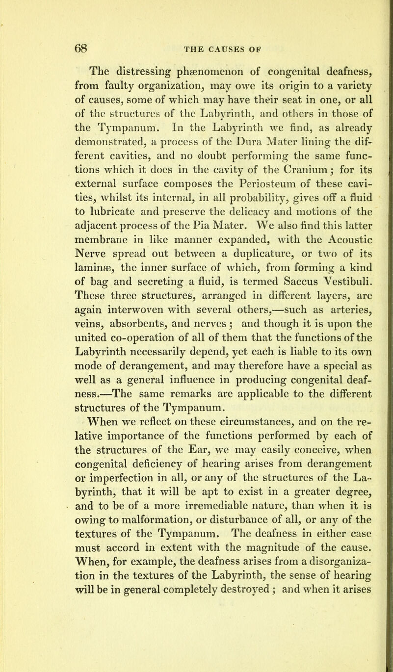 The distressing phaenomeiion of congenital deafness, from faulty organization, may owe its origin to a variety of causes, some of which may have their seat in one, or all of the structures of the Labyrinth, and others in those of the Tympanum. In the Labyrinth we find, as already demonstrated, a process of the Dura Mater lining the dif- ferent cavities, and no doubt performing the same func- tions which it does in the cavity of the Cranium; for its external surface composes the Periosteum of these cavi- ties, whilst its internal, in all probability, gives off a fluid to lubricate and preserve the delicacy and motions of the adjacent process of the Pia Mater. We also find this latter membrane in like manner expanded, with the Acoustic Nerve spread out between a duplicature, or two of its laminae, the inner surface of which, from forming a kind of bag and secreting a fluid, is termed Saccus Vestibuli. These three structures, arranged in dififerent layers, are again interwoven with several others,—such as arteries, veins, absorbents, and nerves ; and though it is upon the united co-operation of all of them that the functions of the Labyrinth necessarily depend, yet each is liable to its own mode of derangement, and may therefore have a special as well as a general influence in producing congenital deaf- ness.—The same remarks are applicable to the diff'erent structures of the Tympanum. When we reflect on these circumstances, and on the re- lative importance of the functions performed by each of the structures of the Ear, we may easily conceive, when congenital deficiency of hearing arises from derangement or imperfection in all, or any of the structures of the La- byrinth, that it will be apt to exist in a greater degree, and to be of a more irremediable nature, than when it is owing to malformation, or disturbance of all, or any of the textures of the Tympanum. The deafness in either case must accord in extent with the magnitude of the cause. When, for example, the deafness arises from a disorganiza- tion in the textures of the Labyrinth, the sense of hearing will be in general completely destroyed ; and when it arises