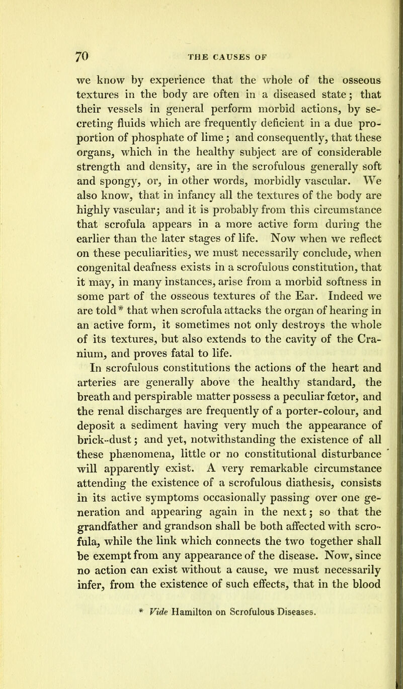 we know by experience that the whole of the osseous textures in the body are often in a diseased state; that their vessels in general perform morbid actions, by se- creting fluids which are frequently deficient in a due pro- portion of phosphate of lime; and consequently, that these organs, which in the healthy subject are of considerable strength and density, are in the scrofulous generally soft and spongy, or, in other words, morbidly vascular. We also know, that in infancy all the textures of the body are highly vascular; and it is probably from this circumstance that scrofula appears in a more active form during the earlier than the later stages of life. Now when we reflect on these peculiarities, we must necessarily conclude, when congenital deafness exists in a scrofulous constitution, that it may, in many instances, arise from a morbid softness in some part of the osseous textures of the Ear. Indeed we are told* that when scrofula attacks the organ of hearing in an active form, it sometimes not only destroys the whole of its textures, but also extends to the cavity of the Cra- nium, and proves fatal to life. In scrofulous constitutions the actions of the heart and arteries are generally above the healthy standard, the breath and perspirable matter possess a peculiar foetor, and the renal discharges are frequently of a porter-colour, and deposit a sediment having very much the appearance of brick-dust; and yet, notwithstanding the existence of all these phsenomena, little or no constitutional disturbance will apparently exist. A very remarkable circumstance attending the existence of a scrofulous diathesis, consists in its active symptoms occasionally passing over one ge- neration and appearing again in the next; so that the grandfather and grandson shall be both affected with scro- fula, while the link which connects the two together shall be exempt from any appearance of the disease. Now, since no action can exist without a cause, we must necessarily infer, from the existence of such effects, that in the blood * Vide Hamilton on Scrofulous Diseases.