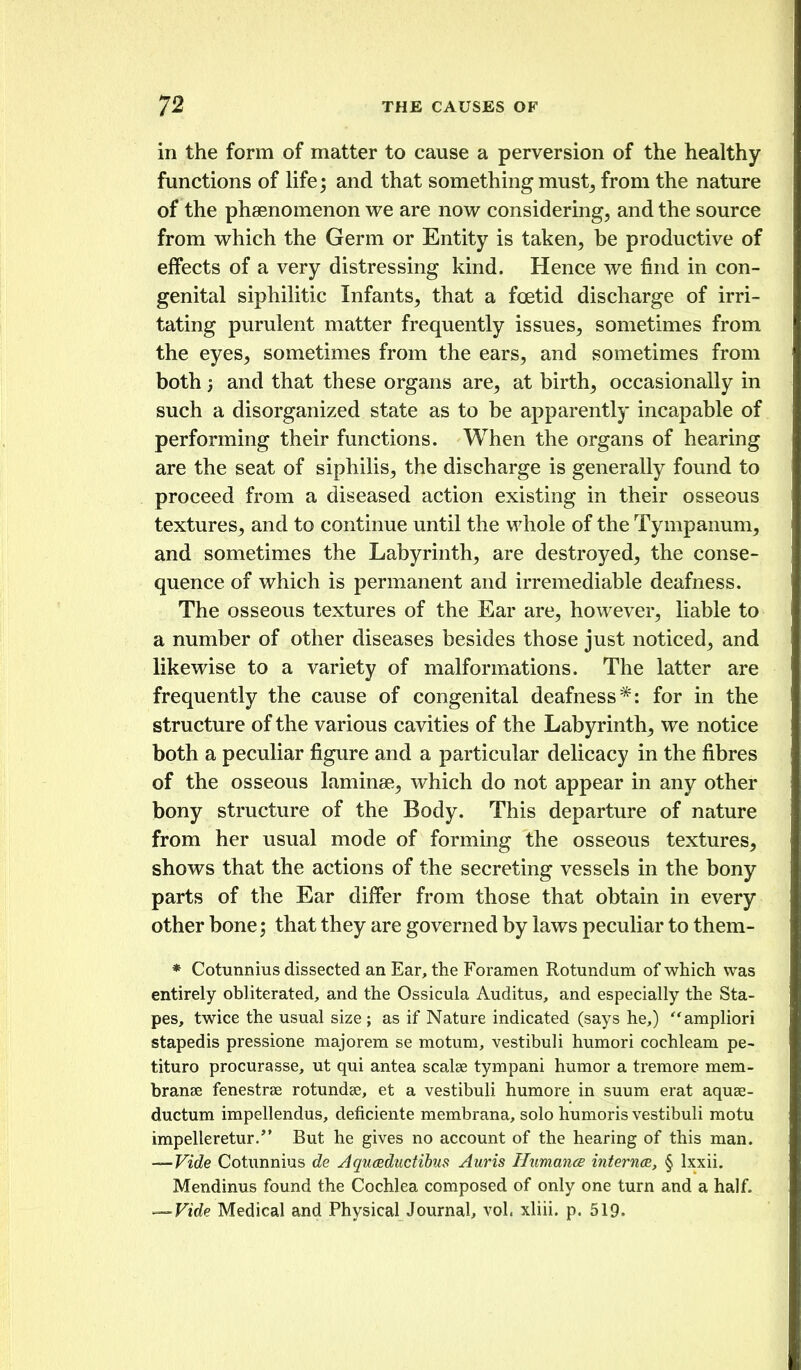 in the form of matter to cause a perversion of the healthy- functions of life; and that something must^ from the nature of the phaenomenon we are now considering, and the source from which the Germ or Entity is taken, be productive of effects of a very distressing kind. Hence we find in con- genital siphilitic Infants, that a foetid discharge of irri- tating purulent matter frequently issues, sometimes from the eyes, sometimes from the ears, and sometimes from both 5 and that these organs are, at birth, occasionally in such a disorganized state as to be apparently incapable of performing their functions. When the organs of hearing are the seat of siphilis, the discharge is generally found to proceed from a diseased action existing in their osseous textures, and to continue until the whole of the Tympanum, and sometimes the Labyrinth, are destroyed, the conse- quence of which is permanent and irremediable deafness. The osseous textures of the Ear are, however, liable to a number of other diseases besides those just noticed, and likewise to a variety of malformations. The latter are frequently the cause of congenital deafness*: for in the structure of the various cavities of the Labyrinth, we notice both a peculiar figure and a particular delicacy in the fibres of the osseous laminae, which do not appear in any other bony structure of the Body. This departure of nature from her usual mode of forming the osseous textures, shows that the actions of the secreting vessels in the bony parts of the Ear differ from those that obtain in every other bone; that they are governed by laws peculiar to them- * Cotunnius dissected an Ear, the Foramen Rotundum of which was entirely obliterated, and the Ossicula Auditus, and especially the Sta- pes, twice the usual size; as if Nature indicated (says he,) ampliori stapedis pressione majorem se motum, vestibuli humori cochleam pe- tituro procurasse, ut qui antea scalse tympani humor a tremore mem- branse fenestrse rotundae, et a vestibuli humore in suum erat aquse- ductum impellendus, deficiente membrana, solo humoris vestibuli motu impelleretur. But he gives no account of the hearing of this man. -—Vide Cotunnius de Jquceductibus Auris Humance internee, § Ixxii. Mendinus found the Cochlea composed of only one turn and a half. — Vide Medical and PhysicalJournal, vol. xliii. p. 519.