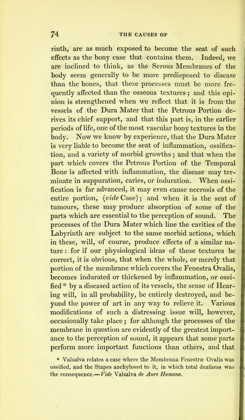 rinth, are as much exposed to become the seat of such effects as the bony case that contains them. Indeed, we are incHned to think, as the Serous Membranes of the body seem generally to be more predisposed to disease than the bones, that these processes must be more fre- quently affected than the osseous textures ; and this opi- nion is strengthened when we reflect that it is from the vessels of the Dura Mater that the Petrous Portion de- rives its chief support, and that this part is, in the earlier periods of life, one of the most vascular bony textures in the body. Now we know by experience, that the Dura Mater is very liable to become the seat of inflammation, ossifica- tion, and a variety of morbid growths ; and that when the part which covers the Petrous Portion of the Temporal Bone is affected with inflammation, the disease may ter- minate in suppuration, caries, or induration. When ossi- fication is far advanced, it may even cause necrosis of the entire portion, {vide Case); and when it is the seat of tumours, these may produce absorption of some of the parts which are essential to the perception of sound. The processes of the Dura Mater which line the cavities of the Labyrinth are subject to the same morbid actions, which in these, will, of course, produce effects of a similar na- ture : for if our physiological ideas of these textures be correct, it is obvious, that when the whole, or merely that portion of the membrane which covers the Fenestra Ovalis, becomes indurated or thickened by inflammation, or ossi- fied * by a diseased action of its vessels, the sense of Hear- ing will, in all probability, be entirely destroyed, and be- yond the power of art in any way to relieve it. Various modifications of such a distressing issue will, however, occasionally take place 3 for although the processes of the membrane in question are evidently of the greatest import- ance to the perception of sound, it appears that some parts perform more important functions than others, and that * Valsalva relates a case where the Membrana Fenestras Ovalis was ossified, and the Stapes anchylosed to it, in which total deafiiess was the consequence.— Vide Valsalva de Aure Humana.