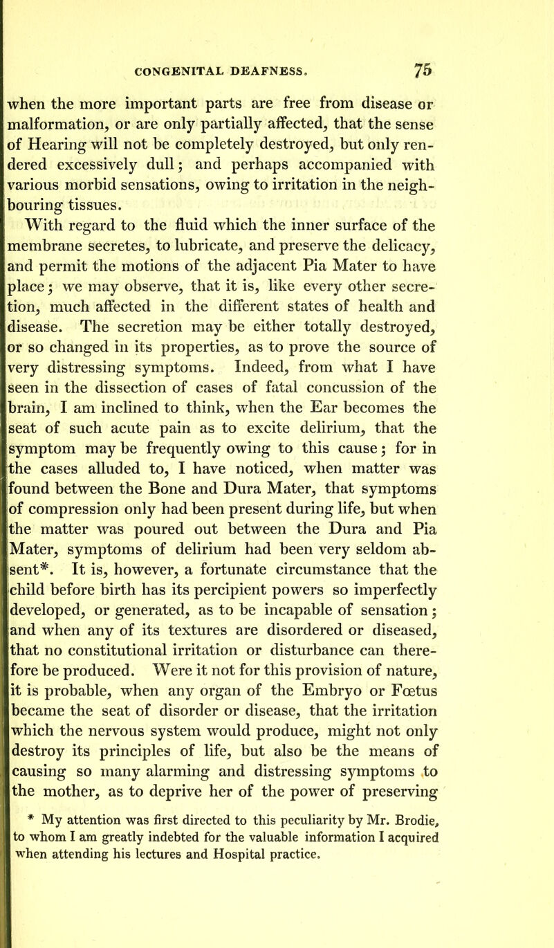 when the more important parts are free from disease or malformation^ or are only partially affected^ that the sense of Hearing will not be completely destroyed^ but only ren- dered excessively dull; and perhaps accompanied with various morbid sensations, owing to irritation in the neigh- bouring tissues. With regard to the fluid which the inner surface of the membrane secretes, to lubricate, and preserve the delicacy, and permit the motions of the adjacent Pia Mater to have place; we may observe, that it is, like every other secre- tion, much affected in the different states of health and disease. The secretion may be either totally destroyed, or so changed in its properties, as to prove the source of very distressing symptoms. Indeed, from what I have seen in the dissection of cases of fatal concussion of the Ibrain, I am inclined to think, when the Ear becomes the seat of such acute pain as to excite delirium, that the symptom may be frequently owing to this cause; for in the cases alluded to, I have noticed, when matter was found between the Bone and Dura Mater, that symptoms of compression only had been present during life, but when the matter was poured out between the Dura and Pia Mater, symptoms of delirium had been very seldom ab- sent^. It is, however, a fortunate circumstance that the child before birth has its percipient powers so imperfectly developed, or generated, as to be incapable of sensation; and when any of its textures are disordered or diseased, that no constitutional irritation or disturbance can there- fore be produced. Were it not for this provision of nature, it is probable, when any organ of the Embryo or Foetus became the seat of disorder or disease, that the irritation which the nervous system would produce, might not only destroy its principles of life, but also be the means of causing so many alarming and distressing symptoms to the mother, as to deprive her of the power of preserving * My attention was first directed to this peculiarity by Mr. Brodie, to whom I am greatly indebted for the valuable information I acquired when attending his lectures and Hospital practice.