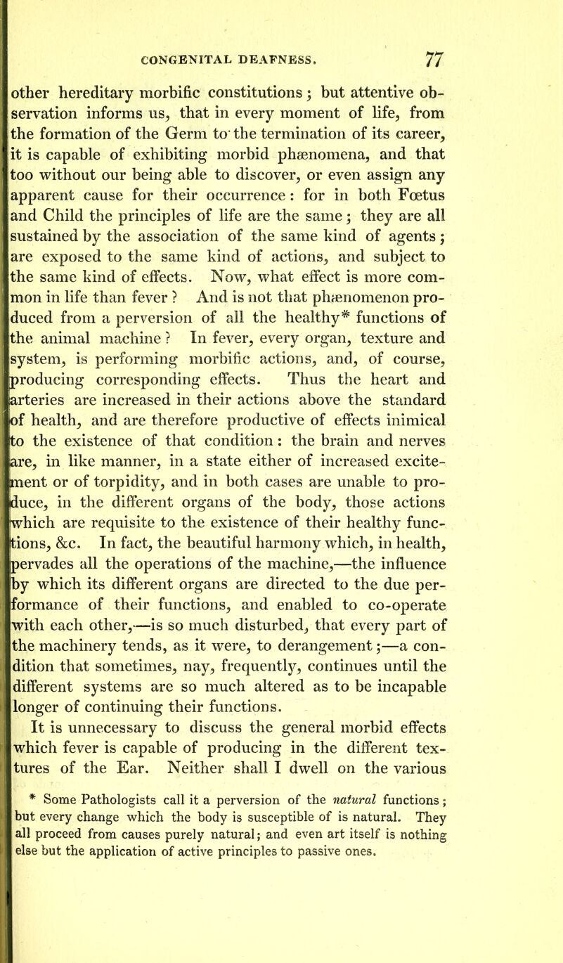 other hereditary morbific constitutions; but attentive ob- servation informs us, that in every moment of life, from I the formation of the Germ to the termination of its career, lit is capable of exhibiting morbid phaenomena, and that too vrithout our being able to discover, or even assign any I apparent cause for their occurrence : for in both Foetus land Child the principles of life are the same; they are all sustained by the association of the same kind of agents; iare exposed to the same kind of actions, and subject to the same kind of effects. Now, what effect is more com- mon in life than fever ? And is not that phienomenon pro- iduced from a perversion of all the healthy* functions of Ithe animal machine ? In fever, every organ, texture and system, is performing morbific actions, and, of course, [producing corresponding effects. Thus the heart and arteries are increased in their actions above the standard iof health, and are therefore productive of effects inimical to the existence of that condition: the brain and nerves lare, in like manner, in a state either of increased excite- ment or of torpidity, and in both cases are unable to pro- duce, in the different organs of the body, those actions which are requisite to the existence of their healthy func- tions, &c. In fact, the beautiful harmony which, in health, jpervades all the operations of the machine,—the influence by which its different organs are directed to the due per- formance of their functions, and enabled to co-operate with each other,—is so much disturbed, that every part of the machinery tends, as it were, to derangement;—a con- dition that sometimes, nay, frequentlj^, continues until the different systems are so much altered as to be incapable longer of continuing their functions. It is unnecessary to discuss the general morbid effects : which fever is capable of producing in the different tex- tures of the Ear. Neither shall I dwell on the various * Some Pathologists call it a perversion of the natural functions ; but every change which the body is susceptible of is natural. They all proceed from causes purely natural; and even art itself is nothing else but the application of active principles to passive ones.