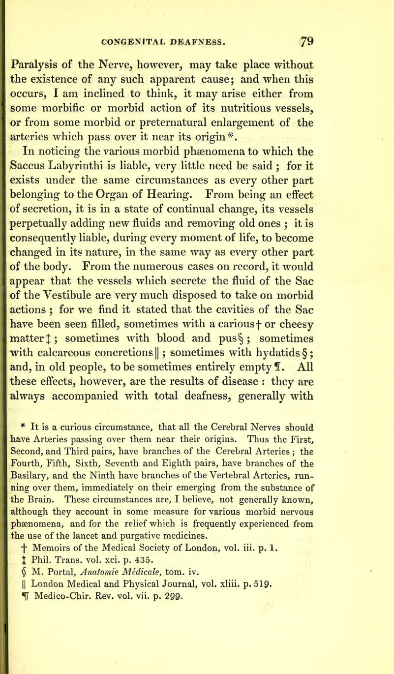 Paralysis of the Nerve, however, may take place without the existence of any such apparent cause; and when this occurs, I am inclined to think, it may arise either from some morbific or morbid action of its nutritious vessels, or from some morbid or preternatural enlargement of the arteries which pass over it near its origin*. In noticing the various morbid phaenomena to which the Saccus Labyrinthi is liable, very little need be said ; for it exists under the same circumstances as every other part belonging to the Organ of Hearing. From being an effect of secretion, it is in a state of continual change, its vessels perpetually adding new fluids and removing old ones ; it is consequently liable, during every moment of life, to become changed in its nature, in the same way as every other part of the body. From the numerous cases on record, it would appear that the vessels which secrete the fluid of the Sac of the Vestibule are very much disposed to take on morbid actions ; for we find it stated that the cavities of the Sac have been seen filled, sometimes with a carious f or cheesy matter!; sometimes with blood and pus§; sometimes with calcareous concretions ||; sometimes with hydatids §; and, in old people, to be sometimes entirely empty H. All these effects, however, are the results of disease : they are always accompanied with total deafness, generally with * It is a curious circumstance, that all the Cerebral Nerves should have Arteries passing over them near their origins. Thus the First, Second, and Third pairs, have branches of the Cerebral Arteries ; the Fourth, Fifth, Sixth, Seventh and Eighth pairs, have branches of the Basilary, and the Ninth have branches of the Vertebral Arteries, run- ning over them, immediately on their emerging from the substance of the Brain. These circumstances are, I believe, not generally knov^rn, although they account in some measure for various morbid nervous phsenomena, and for the relief which is frequently experienced from the use of the lancet and purgative medicines. •j- Memoirs of the Medical Society of London, vol. iii. p. 1. X Phil. Trans, vol. xci. p. 435. § M. Portal, Anatomie Medicate, torn. iv. II London Medical and Physical Journal, vol. xliii. p. 519. IF Medico-Chir. Rev. vol. vii. p. 299.