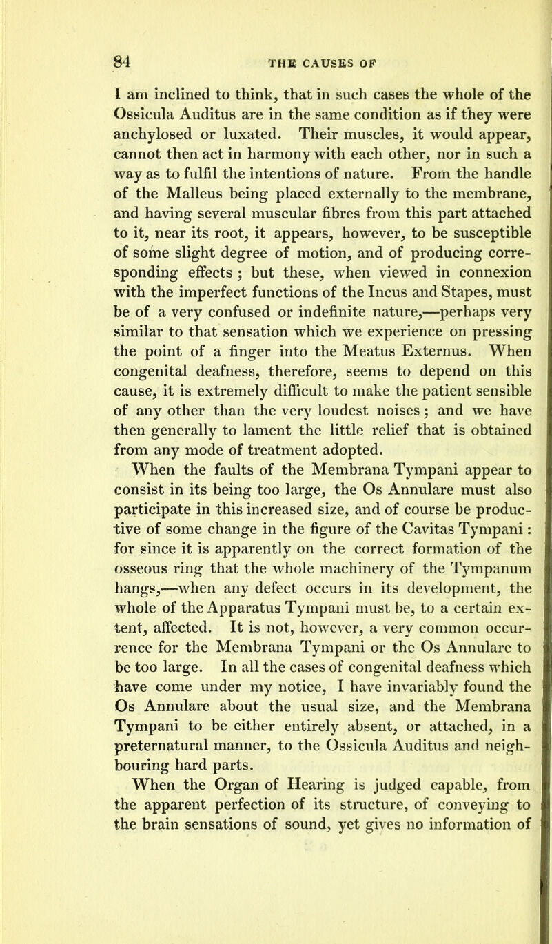 I am inclined to think^ that in such cases the whole of the Ossicula Auditus are in the same condition as if they were anchylosed or luxated. Their muscles^ it would appear, cannot then act in harmony with each other, nor in such a way as to fulfil the intentions of nature. From the handle of the Malleus being placed externally to the membrane, and having several muscular fibres from this part attached to it, near its root, it appears, however, to be susceptible of some slight degree of motion, and of producing corre- sponding effects ; but these, when viewed in connexion with the imperfect functions of the Incus and Stapes, must be of a very confused or indefinite nature,—perhaps very similar to that sensation which we experience on pressing the point of a finger into the Meatus Externus. When congenital deafness, therefore, seems to depend on this cause, it is extremely difficult to make the patient sensible of any other than the very loudest noises; and we have then generally to lament the little relief that is obtained from any mode of treatment adopted. When the faults of the Membrana Tympani appear to consist in its being too large, the Os Annulare must also participate in this increased size, and of course be produc- tive of some change in the figure of the Cavitas Tympani: for since it is apparently on the correct formation of the osseous ring that the whole machinery of the Tympanum hangs,—when any defect occurs in its development, the whole of the Apparatus Tympani must be, to a certain ex- tent, affected. It is not, however, a very common occur- rence for the Membrana Tympani or the Os Annulare to be too large. In all the cases of congenital deafness which have come under my notice, I have invariably found the Os Annulare about the usual size, and the Membrana Tympani to be either entirely absent, or attached, in a preternatural manner, to the Ossicula Auditus and neigh- bouring hard parts. When the Organ of Hearing is judged capable, from the apparent perfection of its stmcture, of conveying to the brain sensations of sound, yet gives no information of