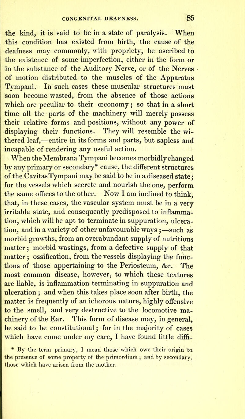 the kind^ it is said to be in a state of paralysis. When this condition has existed from birth^ the cause of the deafness may commonly^ with propriety, be ascribed to the existence of some imperfection, either in the form or in the substance of the Auditory Nerve, or of the Nerves of motion distributed to the muscles of the Apparatus Tympani. In such cases these muscular structures must soon become vrasted, from the absence of those actions which are peculiar to their oeconomy; so that in a short time all the parts of the machinery will merely possess their relative forms and positions, without any power of displaying their functions. They will resemble the wi- thered leaf,—entire in its forms and parts, but sapless and incapable of rendering any useful action. When theMembrana Tympani becomes morbidly changed by any primary or secondary* cause, the different structures of the CavitasTympani may be said to be in a diseased state; for the vessels which secrete and nourish the one, perform the same offices to the other. Now I am inclined to think, that, in these cases, the vascular system must be in a very irritable state, and consequently predisposed to inflamma- tion, which will be apt to terminate in suppuration, ulcera- tion, and in a variety of other unfavourable ways ;—such as morbid growths, from an overabundant supply of nutritious matter; morbid wastings, from a defective supply of that matter; ossification, from the vessels displaying the func- tions of those appertaining to the Periosteum, &c. The most common disease, however, to which these textures are liable, is inflammation terminating in suppuration and ulceration ; and when this takes place soon after birth, the matter is frequently of an ichorous nature, highly offensive to the smell, and very destructive to the locomotive ma- chinery of the Ear. This form of disease may, in general, be said to be constitutional; for in the majority of cases which have come under my care, I have found little diffi- * By the term primary, I mean those which owe their origin to the presence of some property of the primordium ; and by secondary^ those which have arisen from the mother.
