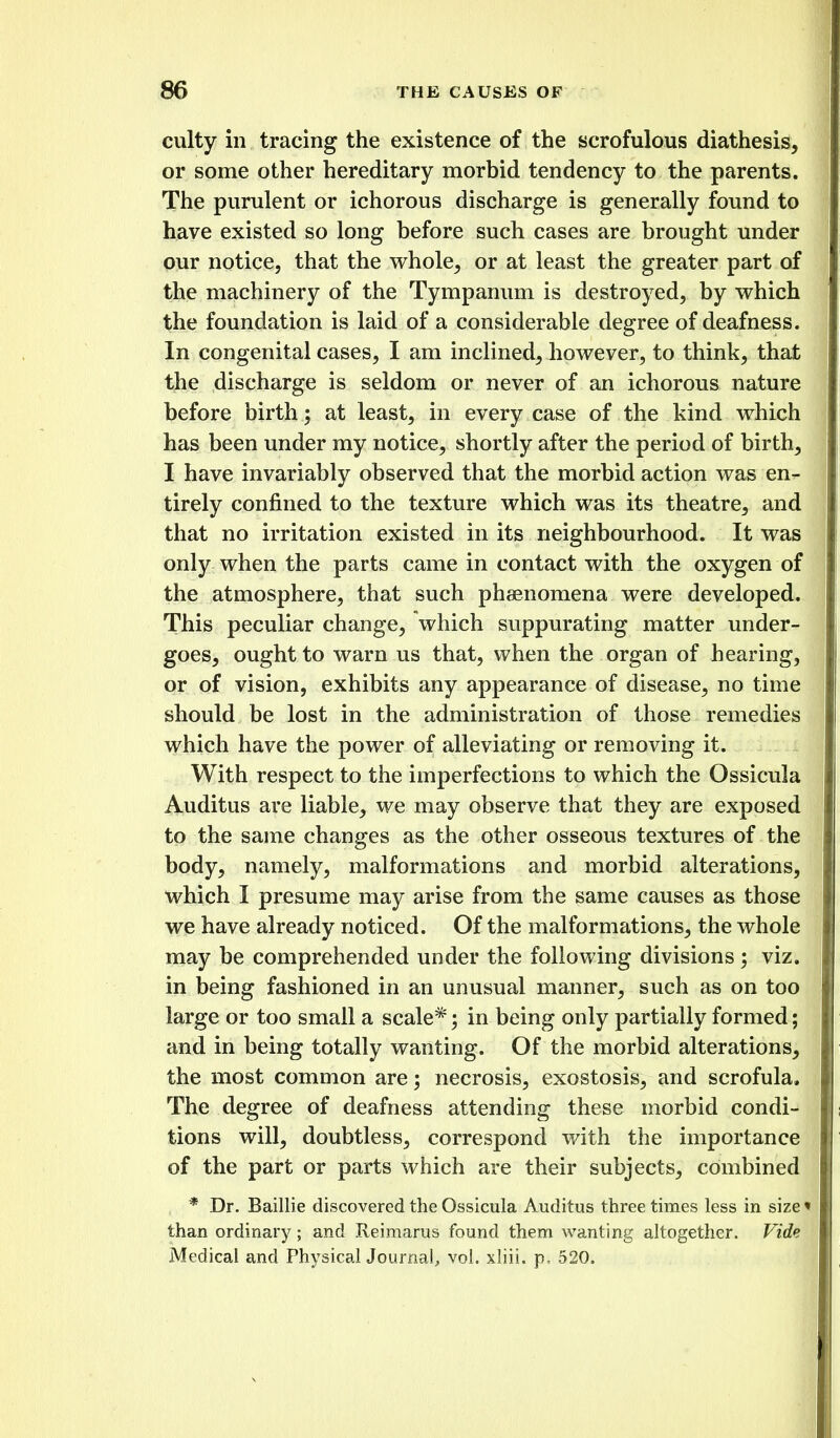 culty in tracing the existence of the scrofulous diathesis, or some other hereditary morbid tendency to the parents. The purulent or ichorous discharge is generally found to have existed so long before such cases are brought under our notice, that the whole, or at least the greater part of the machinery of the Tympanum is destroyed, by which the foundation is laid of a considerable degree of deafness. In congenital cases, I am inclined, however, to think, that the discharge is seldom or never of an ichorous nature before birth; at least, in every case of the kind which has been under my notice, shortly after the period of birth, I have invariably observed that the morbid action was en- tirely confined to the texture which was its theatre, and that no irritation existed in its neighbourhood. It was only when the parts came in contact with the oxygen of the atmosphere, that such phaenomena were developed. This peculiar change, which suppurating matter under- goes, ought to warn us that, when the organ of hearing, or of vision, exhibits any appearance of disease, no time should be lost in the administration of those remedies which have the power of alleviating or removing it. With respect to the imperfections to which the Ossicula Auditus are liable, we may observe that they are exposed to the same changes as the other osseous textures of the body, namely, malformations and morbid alterations, which I presume may arise from the same causes as those we have already noticed. Of the malformations, the whole may be comprehended under the following divisions ; viz. in being fashioned in an unusual manner, such as on too large or too small a scale* in being only partially formed; and in being totally wanting. Of the morbid alterations, the most common are; necrosis, exostosis, and scrofula. The degree of deafness attending these morbid condi- tions will, doubtless, correspond with the importance of the part or parts which are their subjects, combined * Dr. Baillie discovered the Ossicula Auditus three times less in size • than ordinary; and Reimarus found them wanting altogether. Vide Medical and PhysicalJournal, vol. xliii. p, 520.