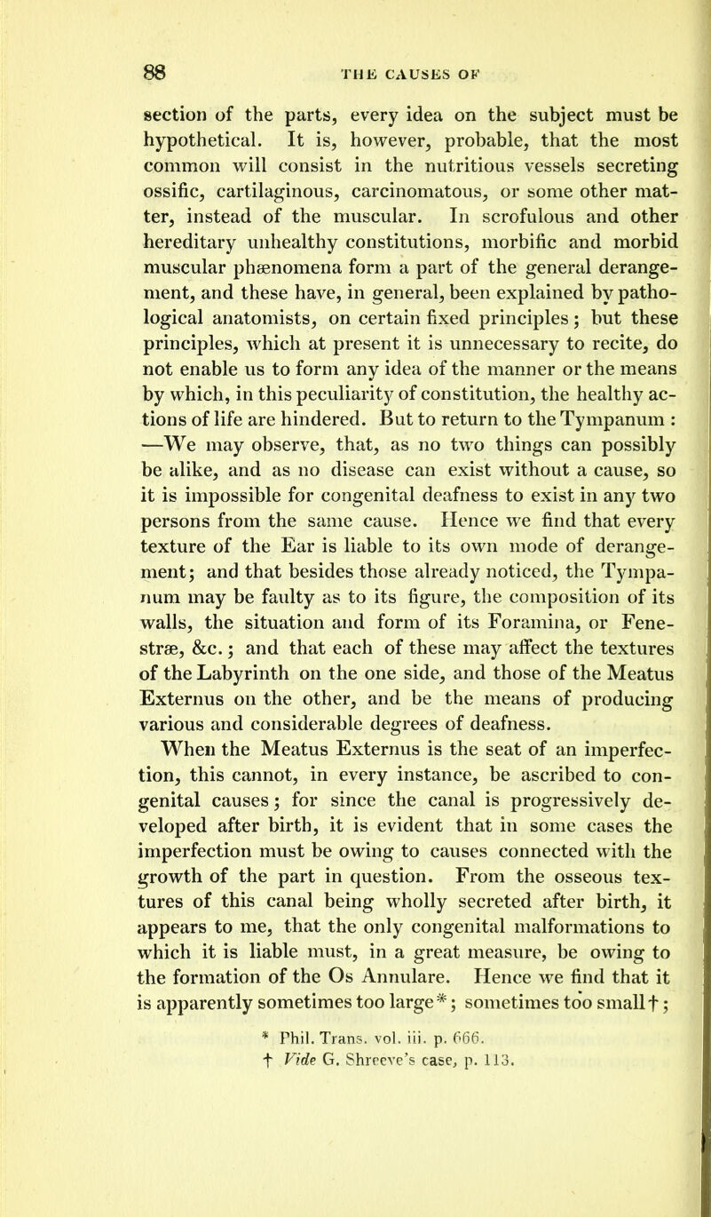 section of the parts, every idea on the subject must be hypothetical. It is, however, probable, that the most common will consist in the nutritious vessels secreting ossific, cartilaginous, carcinomatous, or some other mat- ter, instead of the muscular. In scrofulous and other hereditary unhealthy constitutions, morbific and morbid muscular phsenomena form a part of the general derange- ment, and these have, in general, been explained by patho- logical anatomists, on certain fixed principles; but these principles, which at present it is unnecessary to recite, do not enable us to form any idea of the manner or the means by which, in this peculiarity of constitution, the healthy ac- tions of life are hindered. But to return to the Tympanum : —We may observe, that, as no two things can possibly be alike, and as no disease can exist without a cause, so it is impossible for congenital deafness to exist in any two persons from the same cause. Hence we find that every texture of the Ear is liable to its own mode of derange- ment; and that besides those already noticed, the Tympa- num may be faulty as to its figure, the composition of its walls, the situation and form of its Foramina, or Fene- strae, &c.; and that each of these may affect the textures of the Labyrinth on the one side, and those of the Meatus Externus on the other, and be the means of producing various and considerable degrees of deafness. When the Meatus Externus is the seat of an imperfec- tion, this cannot, in every instance, be ascribed to con- genital causes; for since the canal is progressively de- veloped after birth, it is evident that in some cases the imperfection must be owing to causes connected with the growth of the part in question. From the osseous tex- tures of this canal being wholly secreted after birth, it appears to me, that the only congenital malformations to which it is liable must, in a great measure, be owing to the formation of the Os Annulare. Hence we find that it is apparently sometimes too large*; sometimes too smallf; * Phil. Trans, vol. iii. p. 666. f Vide G. Shrpcve's case, p. 113.