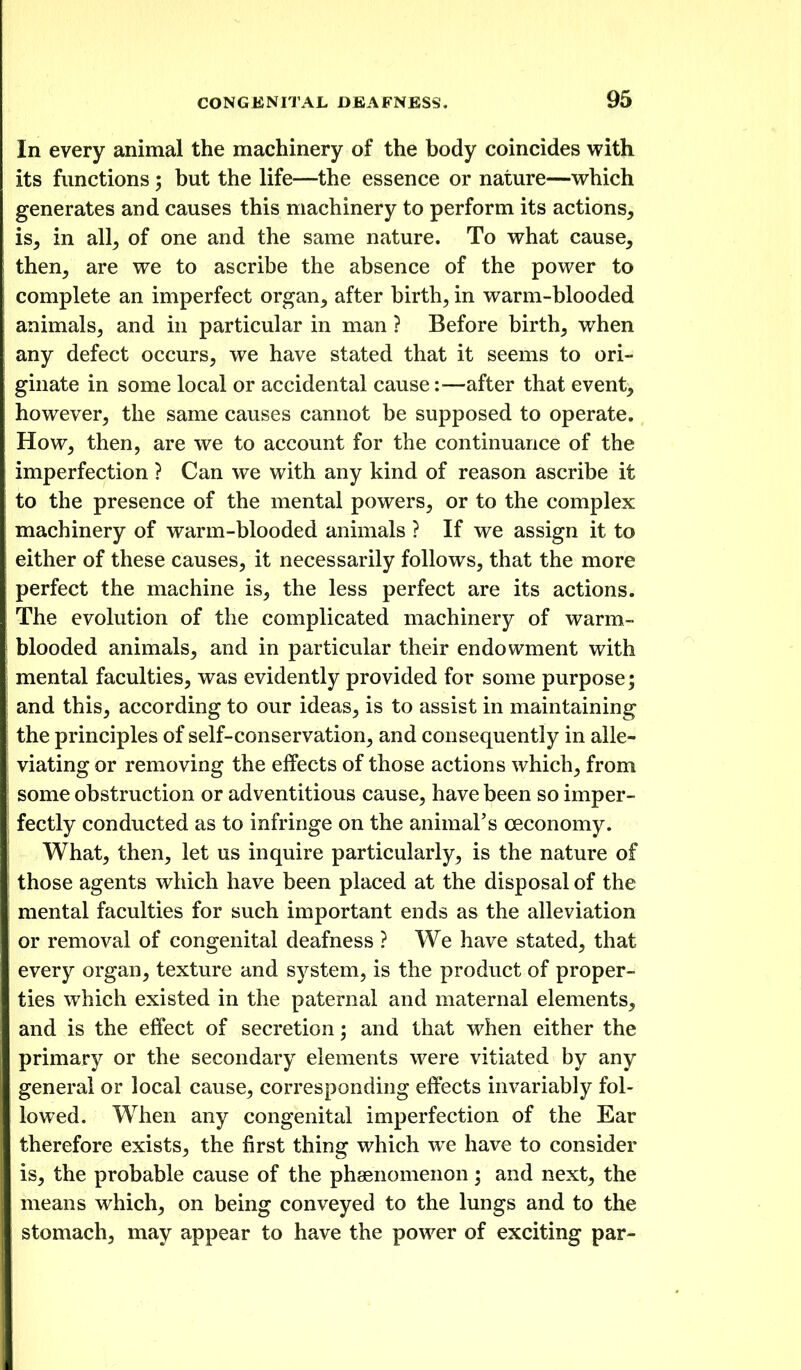 In every animal the machinery of the body coincides with its functions; but the life—the essence or nature—which generates and causes this machinery to perform its actions, is, in all, of one and the same nature. To what cause, then, are we to ascribe the absence of the power to complete an imperfect organ, after birth, in warm-blooded animals, and in particular in man ? Before birth, when any defect occurs, we have stated that it seems to ori- ginate in some local or accidental cause:—after that event, however, the same causes cannot be supposed to operate. How, then, are we to account for the continuance of the imperfection ? Can we with any kind of reason ascribe it to the presence of the mental powers, or to the complex machinery of warm-blooded animals ? If we assign it to either of these causes, it necessarily follows, that the more perfect the machine is, the less perfect are its actions. The evolution of the complicated machinery of warm- blooded animals, and in particular their endowment with mental faculties, was evidently provided for some purpose; and this, according to our ideas, is to assist in maintaining the principles of self-conservation, and consequently in alle- viating or removing the effects of those actions which, from some obstruction or adventitious cause, have been so imper- fectly conducted as to infringe on the animal's ceconomy. What, then, let us inquire particularly, is the nature of those agents which have been placed at the disposal of the mental faculties for such important ends as the alleviation or removal of congenital deafness ? We have stated, that every organ, texture and system, is the product of proper- ties which existed in the paternal and maternal elements, and is the effect of secretion; and that when either the primary or the secondary elements were vitiated by any general or local cause, corresponding effects invariably fol- lowed. When any congenital imperfection of the Ear therefore exists, the first thing which we have to consider is, the probable cause of the phsenomenon; and next, the means which, on being conveyed to the lungs and to the stomach, may appear to have the power of exciting par-