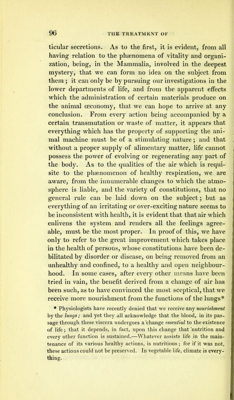 ticular secretions. As to the first, it is evident, from all having relation to the phaenomena of vitality and organi- zation, being, in the Mammalia, involved in the deepest mystery, that vi^e can form no idea on the subject from them ; it can only be by pursuing our investigations in the lower departments of life, and from the apparent effects which the administration of certain materials produce on the animal oeconomy, that we can hope to arrive at any conclusion. From every action being accompanied by a certain transmutation or waste of matter, it appears that everything which has the property of supporting the ani- mal machine must be of a stimulating nature; and that without a proper supply of alimentary matter, life cannot possess the power of evolving or regenerating any part of the body. As to the qualities of the air which is requi- site to the phsenomenon of healthy respiration, we are aware, from the innumerable changes to which the atmo- sphere is liable, and the variety of constitutions, that no general rule can be laid down on the subject; but as everything of an irritating or over-exciting nature seems to be inconsistent with health, it is evident that that air which enlivens the system and renders all the feelings agree- able, must be the most proper. In proof of this, we have only to refer to the great improvement which takes place in the health of persons, whose constitutions have been de- bilitated by disorder or disease, on being removed from an unhealthy and confined, to a healthy and open neighbour- hood. In some cases, after every other means have been tried in vain, the benefit derived from a change of air has been such, as to have convinced the most sceptical, that we receive more nourishment from the functions of the lungs* * Physiologists have recently denied that we receive any nourishment by the lungs; and yet they all acknowledge that the blood, in its pas- sage through these viscera undergoes a change essential to the existence of life; that it depends, in fact, upon this change that nutrition and every other function is sustained.—Whatever assists life in the main- tenance of its various healthy actions, is nutritious ; for if it was not, these actions could not be preserved. In vegetable life, climate is every- thing.