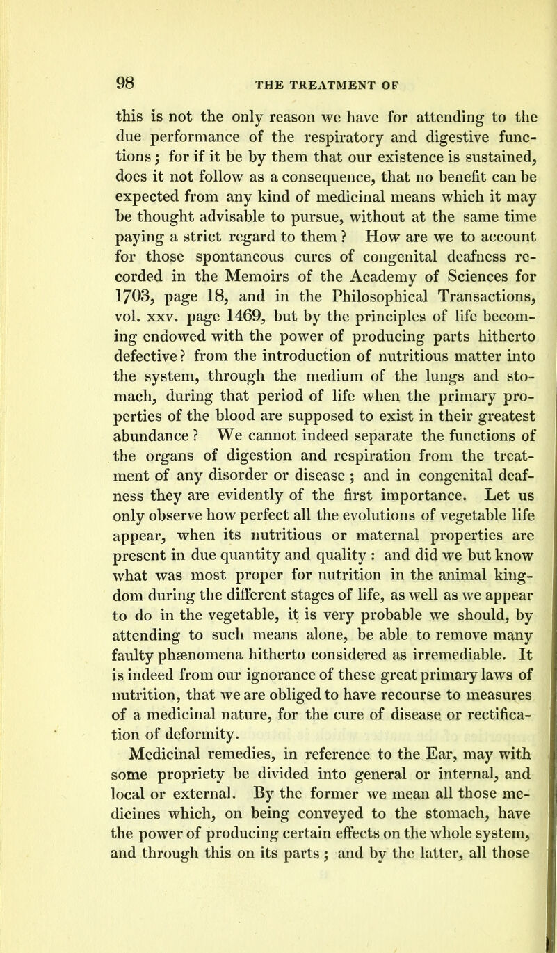 this is not the only reason we have for attending to the due performance of the respiratory and digestive func- tions ; for if it be by them that our existence is sustained, does it not follow as a consequence, that no benefit can be expected from any kind of medicinal means which it may be thought advisable to pursue, without at the same time paying a strict regard to them ? How are we to account for those spontaneous cures of congenital deafness re- corded in the Memoirs of the Academy of Sciences for 1703, page 18, and in the Philosophical Transactions, vol. XXV. page 1469, but by the principles of life becom- ing endowed with the power of producing parts hitherto defective ? from the introduction of nutritious matter into the system, through the medium of the lungs and sto- mach, during that period of life when the primary pro- perties of the blood are supposed to exist in their greatest abundance ? We cannot indeed separate the functions of the organs of digestion and respiration from the treat- ment of any disorder or disease ; and in congenital deaf- ness they are evidently of the first importance. Let us only observe how perfect all the evolutions of vegetable life appear, when its imtritious or maternal properties are present in due quantity and quality : and did we but know what was most proper for nutrition in the animal king- dom during the different stages of life, as well as we appear to do in the vegetable, it is very probable we should, by attending to such means alone, be able to remove many faulty phsenomena hitherto considered as irremediable. It is indeed from our ignorance of these great primary laws of nutrition, that we are obliged to have recourse to measures of a medicinal nature, for the cure of disease or rectifica- tion of deformity. Medicinal remedies, in reference to the Ear, may with some propriety be divided into general or internal, and local or external. By the former we mean all those me- dicines which, on being conveyed to the stomach, have the power of producing certain eff'ects on the whole system, and through this on its parts; and by the latter, all those