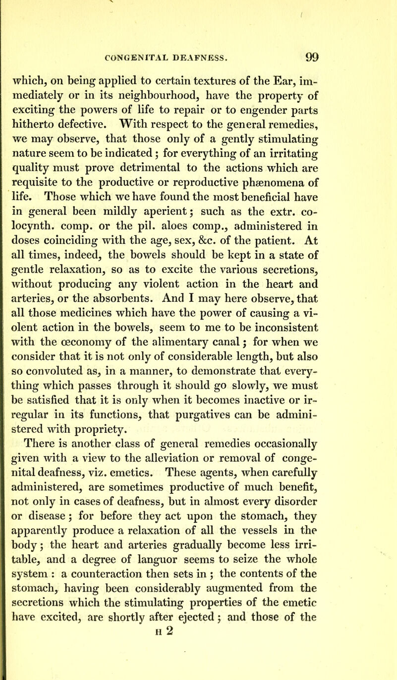 which, on being applied to certain textures of the Ear, im- mediately or in its neighbourhood, have the property of exciting the powers of life to repair or to engender parts hitherto defective. With respect to the general remedies, we may observe, that those only of a gently stimulating nature seem to be indicated; for everything of an irritating quality must prove detrimental to the actions which are requisite to the productive or reproductive phsenomena of life. Those which we have found the most beneficial have in general been mildly aperient; such as the extr. co- locynth. comp. or the pil. aloes comp., administered in doses coinciding with the age, sex, &c. of the patient. At all times, indeed, the bowels should be kept in a state of gentle relaxation, so as to excite the various secretions, without producing any violent action in the heart and arteries, or the absorbents. And I may here observe, that all those medicines which have the power of causing a vi- olent action in the bowels, seem to me to be inconsistent with the ceconomy of the alimentary canal 5 for when we consider that it is not only of considerable length, but also so convoluted as, in a manner, to demonstrate that every- thing which passes through it should go slowly, we must be satisfied that it is only when it becomes inactive or ir- regular in its functions, that purgatives can be admini- stered with propriety. There is another class of general remedies occasionally given with a view to the alleviation or removal of conge- nital deafness, viz. emetics. These agents, when carefully administered, are sometimes productive of much benefit, not only in cases of deafness, but in almost every disorder or disease; for before they act upon the stomach, they apparently produce a relaxation of all the vessels in the body; the heart and arteries gradually become less irri- table, and a degree of languor seems to seize the whole system : a counteraction then sets in ; the contents of the stomach, having been considerably augmented from the secretions which the stimulating properties of the emetic have excited, are shortly after ejected; and those of the h2