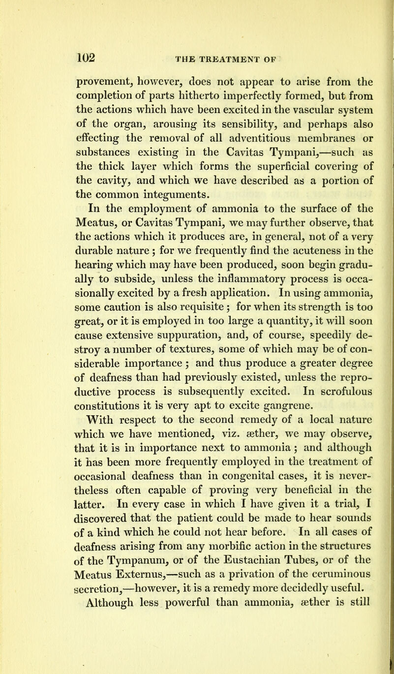 provement^ however, does not appear to arise from the completion of parts hitherto imperfectly formed, but from the actions which have been excited in the vascular system of the organ, arousing its sensibility, and perhaps also effecting the removal of all adventitious membranes or substances existing in the Cavitas Tympani,—such as the thick layer which forms the superficial covering of the cavity, and which we have described as a portion of the common integuments. In the employment of ammonia to the surface of the Meatus, or Cavitas Tympani, we may further observe, that the actions which it produces are, in general, not of a very durable nature ; for we frequently find the acuteness in the hearing which may have been produced, soon begin gradu- ally to subside, unless the inflammatory process is occa- sionally excited by a fresh application. In using ammonia, some caution is also requisite; for when its strength is too great, or it is employed in too large a quantity, it will soon cause extensive suppuration, and, of course, speedily de- stroy a number of textures, some of which may be of con- siderable importance ; and thus produce a greater degree of deafness than had previously existed, unless the repro- ductive process is subsequently excited. In scrofulous constitutions it is very apt to excite gangrene. With respect to the second remedy of a local nature which we have mentioned, viz. aether, we may observe, that it is in importance next to ammonia; and although it has been more frequently employed in the treatment of occasional deafness than in congenital cases, it is never- theless often capable of proving very beneficial in the latter. In every case in which I have given it a trial, I discovered that the patient could be made to hear sounds of a kind which he could not hear before. In all cases of deafness arising from any morbific action in the structures of the Tympanum, or of the Eustachian Tubes, or of the Meatus Externus,—such as a privation of the ceruminous secretion,—however, it is a remedy more decidedly useful. Although less powerful than ammonia, aether is still