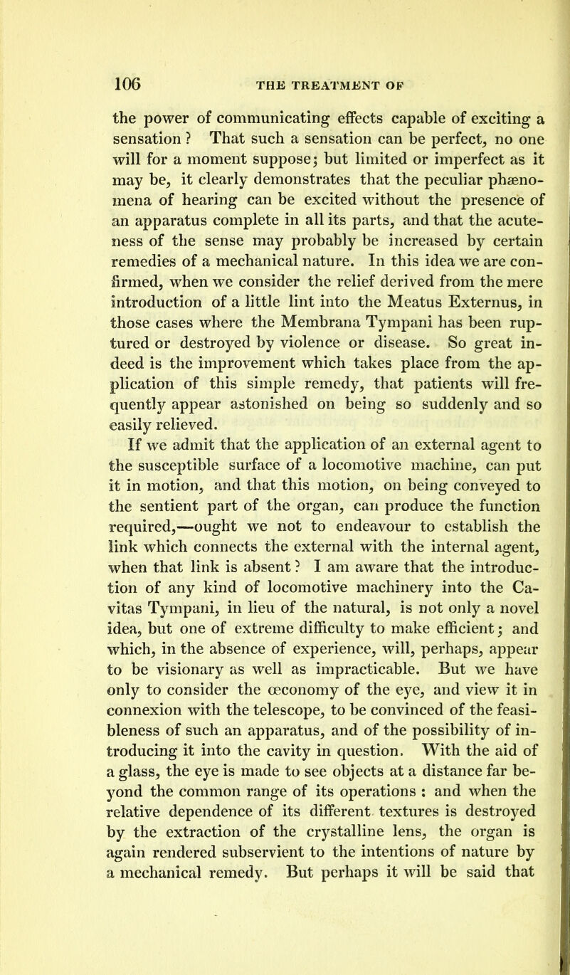 the power of communicating effects capable of exciting a sensation ? That such a sensation can be perfect^ no one will for a moment suppose; but limited or imperfect as it may be^ it clearly demonstrates that the peculiar phaeno- mena of hearing can be excited without the presence of an apparatus complete in all its parts^ and that the acute- ness of the sense may probably be increased by certain remedies of a mechanical nature. In this idea we are con- firmed, when we consider the relief derived from the mere introduction of a little lint into the Meatus Externus, in those cases where the Membrana Tympani has been rup- tured or destroyed by violence or disease. So great in- deed is the improvement which takes place from the ap- plication of this simple remedy, that patients will fre- quently appear astonished on being so suddenly and so easily relieved. If we admit that the application of an external agent to the susceptible surface of a locomotive machine, can put it in motion, and that this motion, on being conveyed to the sentient part of the organ, can produce the function required,—ought we not to endeavour to establish the link which connects the external with the internal agent, when that link is absent ? I am aware that the introduc- tion of any kind of locomotive machinery into the Ca- vitas Tympani, in lieu of the natural, is not only a novel idea, but one of extreme difficulty to make efficient; and which, in the absence of experience, will, perhaps, appear to be visionary as well as impracticable. But we have only to consider the oeconomy of the eye, and view it in connexion with the telescope, to be convinced of the feasi- bleness of such an apparatus, and of the possibility of in- troducing it into the cavity in question. With the aid of a glass, the eye is made to see objects at a distance far be- yond the common range of its operations : and when the relative dependence of its different textures is destroyed by the extraction of the crystalline lens, the organ is again rendered subservient to the intentions of nature by a mechanical remedy. But perhaps it will be said that