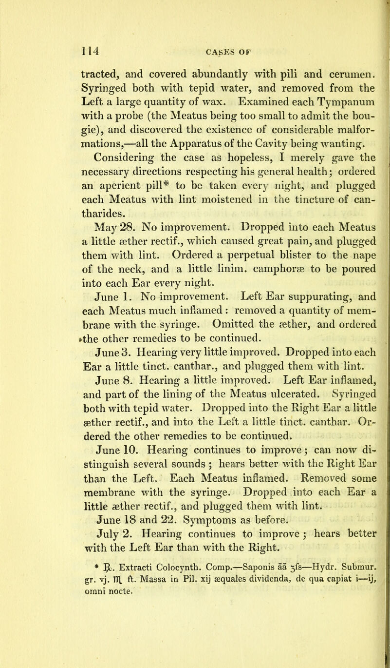 tracted, and covered abundantly with pili and cerumen. Syringed both with tepid water, and removed from the Left a large quantity of wax. Examined each Tympanum with a probe (the Meatus being too small to admit the bou- gie), and discovered the existence of considerable malfor- mations,—all the Apparatus of the Cavity being wanting. Considering the case as hopeless, I merely gave the necessary directions respecting his general health; ordered an aperient pill* to be taken every night, and plugged each Meatus with lint moistened in the tincture of can^ tharides. May 28. No improvement. Dropped into each Meatus a little aether rectif., which caused great pain, and plugged them with lint. Ordered a perpetual blister to the nape of the neck, and a little linim. camphoree to be poured into each Ear every night. June 1. No improvement. Left Ear suppurating, and each Meatus much inflamed : removed a quantity of mem- brane with the syringe. Omitted the eether, and ordered *the other remedies to be continued. June 3. Hearing very little improved. Dropped into each Ear a little tinct. canthar., and plugged them with lint. June 8. Hearing a little improved. Left Ear inflamed, and part of the lining of the Meatus ulcerated. Syringed both with tepid water. Dropped into the Right Ear a little aether rectif., and into the Left a little tinct. canthar. Or- dered the other remedies to be continued. June 10. Hearing continues to improve; can now di- stinguish several sounds ; hears better with the Right Ear than the Left, Each Meatus inflamed. Removed some membrane with the syringe. Dropped into each Ear a little aether rectif., and plugged them with lint. June 18 and 22. Symptoms as before. July 2. Hearing continues to improve ; hears better with the Left Ear than with the Right. * 5c. Extracti Colocynth. Comp.—Saponis aa 5fs—Hydr. Submur. gr. vj. Tl\ ft. Massa in Pil. xij aquales dividenda, de qua capiat i—ij, omni nocte.