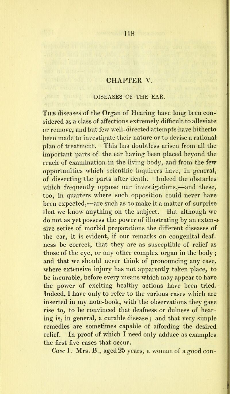 CHAPTER V. DISEASES OF THE EAR. The diseases of the Organ of Hearing have long been con- sidered as a class of affections extremely difficult to alleviate or remove, and but few well-directed attempts^iave hitherto been made to investigate their nature or to devise a rational plan of treatment. This has doubtless arisen from all the important parts of the ear having been placed beyond the reach of examination in the living body, and from the few opportunities which scientific inquirers have, in general, of dissecting the parts after death. Indeed the obstacles which frequently oppose our investigations,—and these, too, in quarters where such opposition could never have been expected,—are such as to make it a matter of surprise that we know anything on the subject. But although we do not as yet possess the power of illustrating by an exten-* sive series of morbid preparations the different diseases of the ear, it is evident, if our remarks on congenital deaf- ness be correct, that they are as susceptible of relief as those of the eye, or any other complex organ in the body; and that we should never think of pronouncing any case, where extensive injury has not apparently taken place, to be incurable, before every means which may appear to have the power of exciting healthy actions have been tried. Indeed, I have only to refer to the various cases which are inserted in my note-book, with the observations they gave rise to, to be convinced that deafness or dulness of hear- ing is, in general, a curable disease; and that very simple remedies are sometimes capable of affording the desired relief. In proof of which I need only adduce as examples the first five cases that occur. Case 1. Mrs. B,, aged 25 years, a woman of a good con-