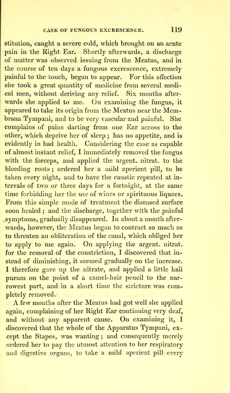 stitution^ caught a severe cold, which brought on an acute pain in the Right Ear. Shortly afterwards, a discharge of matter was observed issuing from the Meatus, and in the course of ten days a fungous excrescence, extremely painful to the touch, began to appear. For this affection she took a great quantity of medicine from several medi- cal men, without deriving ^ny relief. Six months after- wards she applied to me. On examinirig the fungus, it appeared to take its origin from the Meatus near the Mem- brana Tympani, and to be very vascular and painful. She complains of pains darting from one Ear across to the other, which deprive her of sleep; has no appetite, and is evidently in bad health. Considering the case as capable of almost instant relief, I immediately removed the fungus with the forceps, and applied the argent, nitrat. to the bleeding roots; ordered her a mild aperient pill, to be taken every night, and to have the caustic repeated at in- tervals of two or three days for a fortnight^ at the same time forbidding her the use of wines or spirituous liquors. From this simple mode of treatment the diseased surface soon healed; and the discharge, together with the painful symptoms, gradually disappeared. In about a month after- wards, however, the Meatus began to contract so much as to threaten an obliteration of the canal, which obliged her to apply to me again. On applying the argent, nitrat. for the removal of the constriction, I discovered that in- stead of diminishing, it seemed gradually on the increase. I therefore gave up the nitrate, and applied a little kali purum on the point of a camel-hair pencil to the nar- rowest part, and in a short time the stricture was com- pletely removed. A fevv months after the Meatus had got well she applied again, complaining of her Right Ear continuing very deaf, and without any apparent cause. On examining it, I discovered that the whole of the Apparatus Tympani, ex- cept the Stapes, was wanting; and consequently merely ordered her to pay the \itmost attention to her respiratory and digestive organs, to take a mild aperient pill every