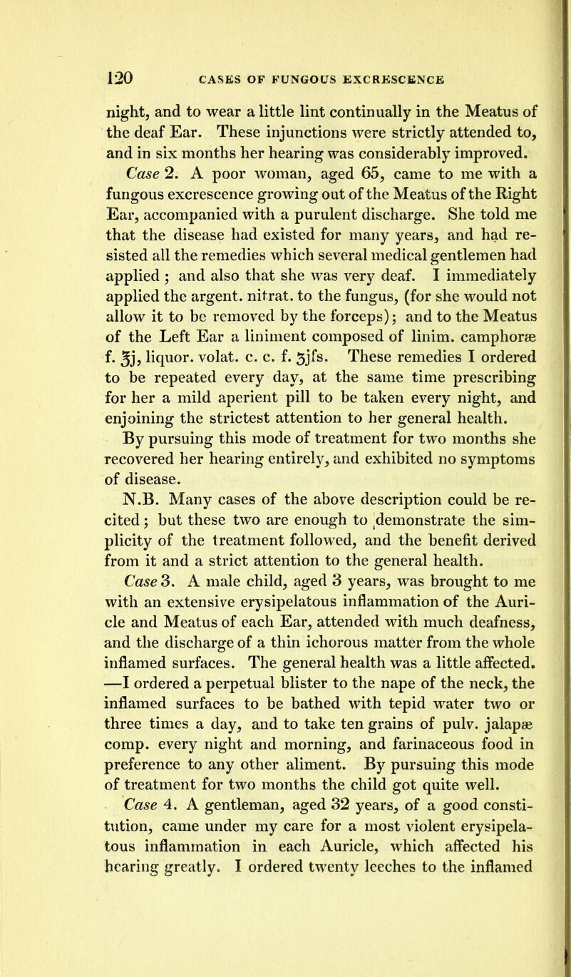 night, and to wear a little lint continually in the Meatus of the deaf Ear. These injunctions were strictly attended to, and in six months her hearing was considerably improved. Case 2. A poor woman, aged 65, came to me with a fungous excrescence growing out of the Meatus of the Right Ear, accompanied with a purulent discharge. She told me that the disease had existed for many years, and had re- sisted all the remedies which several medical gentlemen had applied ; and also that she was very deaf. I immediately applied the argent, nitrat. to the fungus, (for she would not allow it to be removed by the forceps); and to the Meatus of the Left Ear a liniment composed of linim. camphorae f. 5jj liquor, volat. c. c. f. 5jfs. These remedies I ordered to be repeated every day, at the same time prescribing for her a mild aperient pill to be taken every night, and enjoining the strictest attention to her general health. By pursuing this mode of treatment for two months she recovered her hearing entirely, and exhibited no symptoms of disease. N.B. Many cases of the above description could be re- cited ; but these two are enough to ^demonstrate the sim- plicity of the treatment followed, and the benefit derived from it and a strict attention to the general health. Case 3. A male child, aged 3 years, was brought to me with an extensive erysipelatous inflammation of the Auri- cle and Meatus of each Ear, attended with much deafness, and the discharge of a thin ichorous matter from the whole inflamed surfaces. The general health was a little affected, —I ordered a perpetual blister to the nape of the neck, the inflamed surfaces to be bathed with tepid water two or three times a day, and to take ten grains of pulv. jalapae comp. every night and morning, and farinaceous food in preference to any other aliment. By pursuing this mode of treatment for two months the child got quite well. Case 4. A gentleman, aged 32 years, of a good consti- tution, came under my care for a most violent erysipela- tous inflammation in each Auricle, which affected his hearing greatly. I ordered twenty leeches to the inflamed