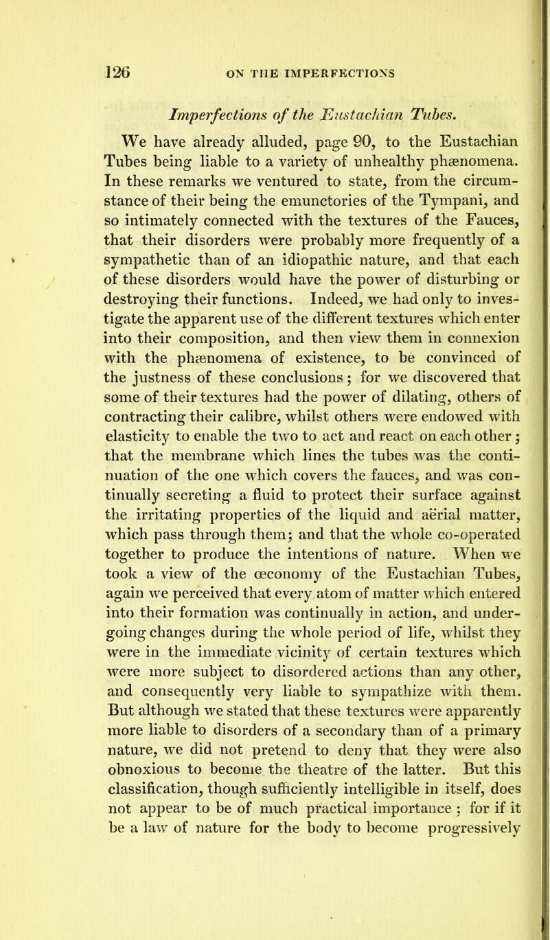 Imperfections of the Eustachian Tubes, We have already alluded, page 90, to the Eustachian Tubes being liable to a variety of unhealthy phaenomena. In these remarks we ventured to state, from the circum- stance of their being the emunctories of the Tympani, and so intimately connected with, the textures of the Fauces, that their disorders were probably more frequently of a sympathetic than of an idiopathic nature, and that each of these disorders would have the power of disturbing or destroying their functions. Indeed, we had only to inves- tigate the apparent use of the different textures which enter into their composition, and then view them in connexion with the phaenomena of existence, to be convinced of the justness of these conclusions; for we discovered that some of their textures had the power of dilating, others of contracting their calibre, whilst others were endowed w ith elasticity to enable the two to act and react on each other; that the membrane which lines the tubes was the conti- nuation of the one which covers the fauces, and was con- tinually secreting a fluid to protect their surface against the irritating properties of the liquid and aerial matter, which pass through them; and that the whole co-operated together to produce the intentions of nature. When we took a view of the oeconomy of the Eustachian Tubes, again we perceived that every atom of matter which entered into their formation was continually in action, and under- going changes during the whole period of life, whilst they were in the immediate vicinity of certain textures which were more subject to disordered actions than any other, and consequently very liable to sympathize with them. But although we stated that these textures were apparently more liable to disorders of a secondary than of a primary nature, we did not pretend to deny that they were also obnoxious to become the theatre of the latter. But this classification, though sufficiently intelligible in itself, does not appear to be of much practical importance ; for if it be a law of nature for the body to become progressively