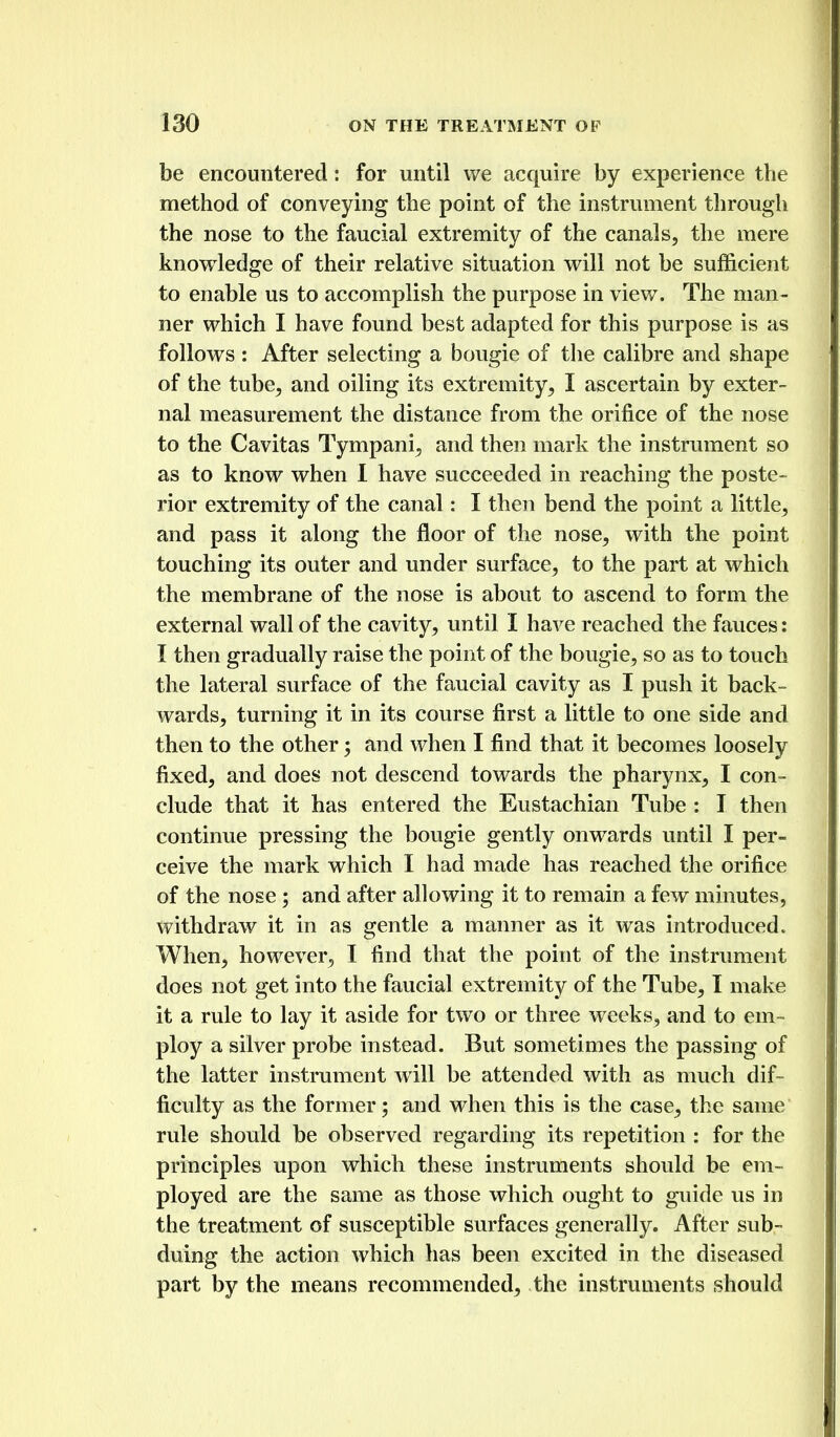 be encountered: for until we acquire by experience the method of conveying the point of the instrument through the nose to the faucial extremity of the canals, the mere knowledge of their relative situation will not be sufficient to enable us to accomplish the purpose in view. The man- ner which I have found best adapted for this purpose is as follows : After selecting a bougie of tlie calibre and shape of the tube^ and oiling its extremity, I ascertain by exter- nal measurement the distance from the orifice of the nose to the Cavitas Tympani, and then mark the instrument so as to know when I have succeeded in reaching the poste- rior extremity of the canal: I then bend the point a little, and pass it along the floor of the nose, with the point touching its outer and under surface, to the part at which the membrane of the nose is about to ascend to form the external wall of the cavity, until I have reached the fauces: I then gradually raise the point of the bougie, so as to touch the lateral surface of the faucial cavity as I push it back- wards, turning it in its course first a little to one side and then to the other; and when I find that it becomes loosely fixed, and does not descend towards the pharynx, I con- clude that it has entered the Eustachian Tube : I then continue pressing the bougie gently onwards until I per- ceive the mark which I had made has reached the orifice of the nose ; and after allowing it to remain a few minutes, withdraw it in as gentle a manner as it was introduced. When, however, I find that the point of the instrument does not get into the faucial extremity of the Tube, I make it a rule to lay it aside for two or three weeks, and to em- ploy a silver probe instead. But sometimes the passing of the latter instrument will be attended with as much dif- ficulty as the former; and when this is the case, the same rule should be observed regarding its repetition : for the principles upon which these instruments should be em- ployed are the same as those which ought to guide us in the treatment of susceptible surfaces generally. After sub- duing the action which has been excited in the diseased part by the means recommended, the instruments should