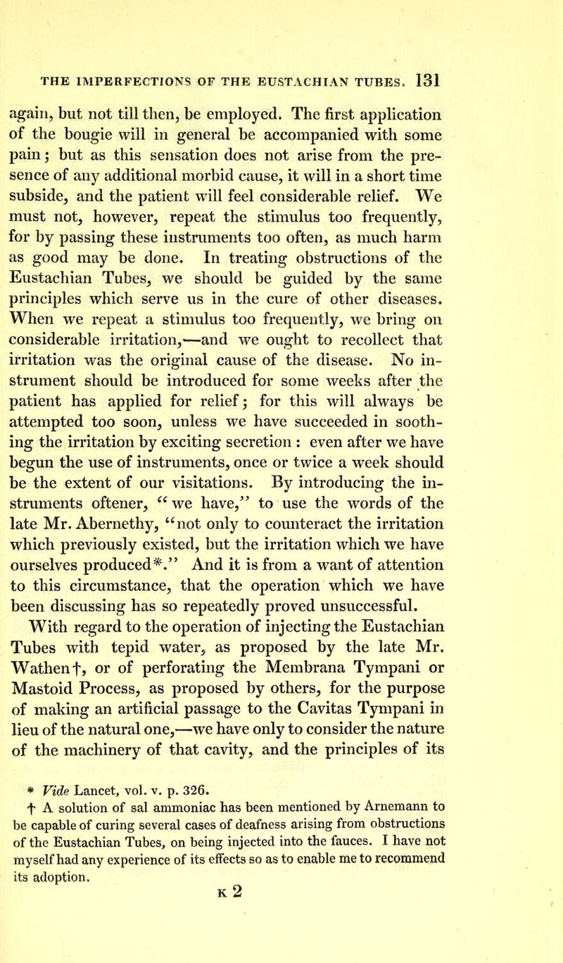 again, but not till then, be employed. The first application of the bougie will in general be accompanied with some pain; but as this sensation does not arise from the pre- sence of any additional morbid cause, it will in a short time subside, and the patient wdll feel considerable relief. We must not, however, repeat the stimulus too frequently, for by passing these instruments too often, as much harm as good may be done. In treating obstructions of the Eustachian Tubes, we should be guided by the same principles which serve us in the cure of other diseases. When we repeat a stimulus too frequently, we bring on considerable irritation,-—and we ought to recollect that irritation was the original cause of the disease. No in- strument should be introduced for some weeks after the patient has applied for relief; for this will always be attempted too soon, unless we have succeeded in sooth- ing the irritation by exciting secretion : even after we have begun the use of instruments, once or twice a week should be the extent of our visitations. By introducing the in- struments oftener, we have,' to use the words of the late Mr. Abernethy, '^not only to counteract the irritation which previously existed, but the irritation which we have ourselves produced*.'' And it is from a want of attention to this circumstance, that the operation which we have been discussing has so repeatedly proved unsuccessful. With regard to the operation of injecting the Eustachian Tubes with tepid water^ as proposed by the late Mr. Wathenfj or of perforating the Membrana Tympani or Mastoid Process, as proposed by others, for the purpose of making an artificial passage to the Cavitas Tympani in lieu of the natural one,—we have only to consider the nature of the machinery of that cavity, and the principles of its * Vide Lancet, vol. v. p. 326. t A solution of sal ammoniac has been mentioned by Arnemann to be capable of curing several cases of deafness arising from obstructions of the Eustachian Tubes, on being injected into the fauces. I have not myself had any experience of its effects so as to enable me to recommend its adoption.