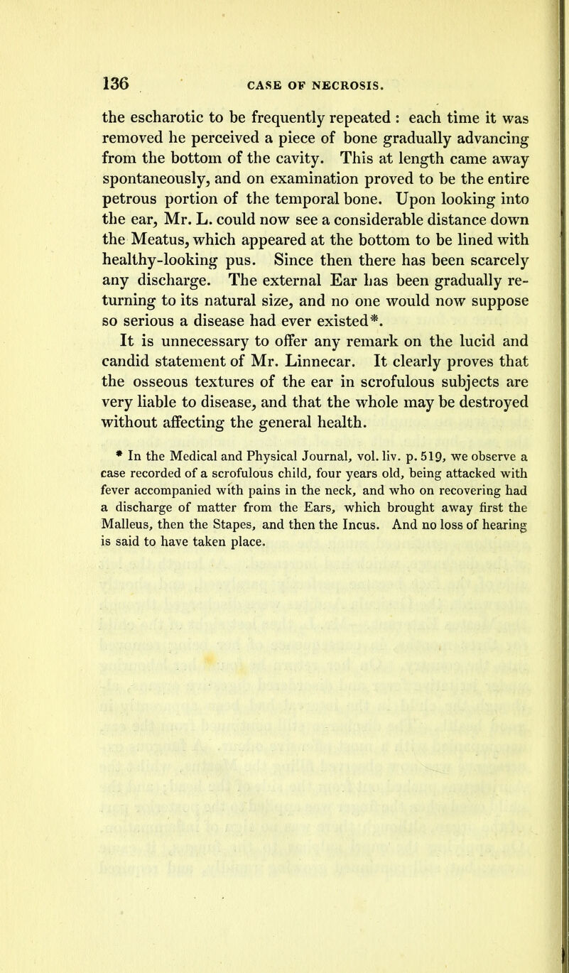 the escharotic to be frequently repeated : each time it was removed he perceived a piece of bone gradually advancing from the bottom of the cavity. This at length came away spontaneously^ and on examination proved to be the entire petrous portion of the temporal bone. Upon looking into the ear^ Mr. L. could now see a considerable distance down the Meatus, which appeared at the bottom to be lined with healthy-looking pus. Since then there has been scarcely any discharge. The external Ear has been gradually re- turning to its natural size, and no one would now suppose so serious a disease had ever existed*. It is unnecessary to offer any remark on the lucid and candid statement of Mr. Linnecar. It clearly proves that the osseous textures of the ear in scrofulous subjects are very liable to disease, and that the whole may be destroyed without affecting the general health. * In the Medical and Physical Journal, vol. liv. p. 519, we observe a case recorded of a scrofulous child, four years old, being attacked with fever accompanied with pains in the neck, and who on recovering had a discharge of matter from the Ears, which brought away first the Malleus, then the Stapes, and then the Incus. And no loss of hearing is said to have taken place.