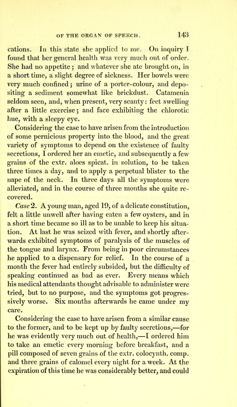 cations. In this state she applied tome. On inquiry I found that her general health was very much out of order. She had no appetite; and whatever she ate brought on^, in a short time^ a slight degree of sickness. Her bowels were very much confined; urine of a porter-colour^ and depo- siting a sediment somewhat like brickdust. Catamenia seldom seen, and, when present, very scanty: feet swelling after a little exercise; and face exhibiting the chlorotic hue, wdth a sleepy eye. Considering the case to have arisen from the introduction of some pernicious property into the blood, and the great variety of symptoms to depend on the existence of faulty secretions, I ordered her an emetic, and subsequently a few grains of the extr. aloes spicat. in solution, to be taken three times a day, and to apply a perpetual blister to the nape of the neck. In three days all the symptoms were alleviated, and in the course of three months she quite re- covered. Case 2. A young man, aged 19, of a delicate constitution, felt a little unwell after having eaten a few oysters, and in a short time became so ill as to be unable to keep his situa- tion. At last he was seized with fever, and shortly after- wards exhibited symptoms of paralysis of the muscles of the tongue and larynx. From being in poor circumstances he applied to a dispensary for relief. In the course of a month the fever had entirely subsided, but the difficulty of speaking continued as bad as ever. Every means which his medical attendants thought advisable to administer were tried, but to no purpose, and the symptoms got progres- sively worse. Six months afterwards he came under my care. Considering the case to have arisen from a similar cause to the former, and to be kept up by faulty secretions,—for he was evidently very much out of health,—1 ordered him to take an emetic every morning before breakfast, and a pill composed of seven grains of the extr. colocynth. comp. and three grains of calomel every night for a week. At the expiration of this time he was considerably better, and could