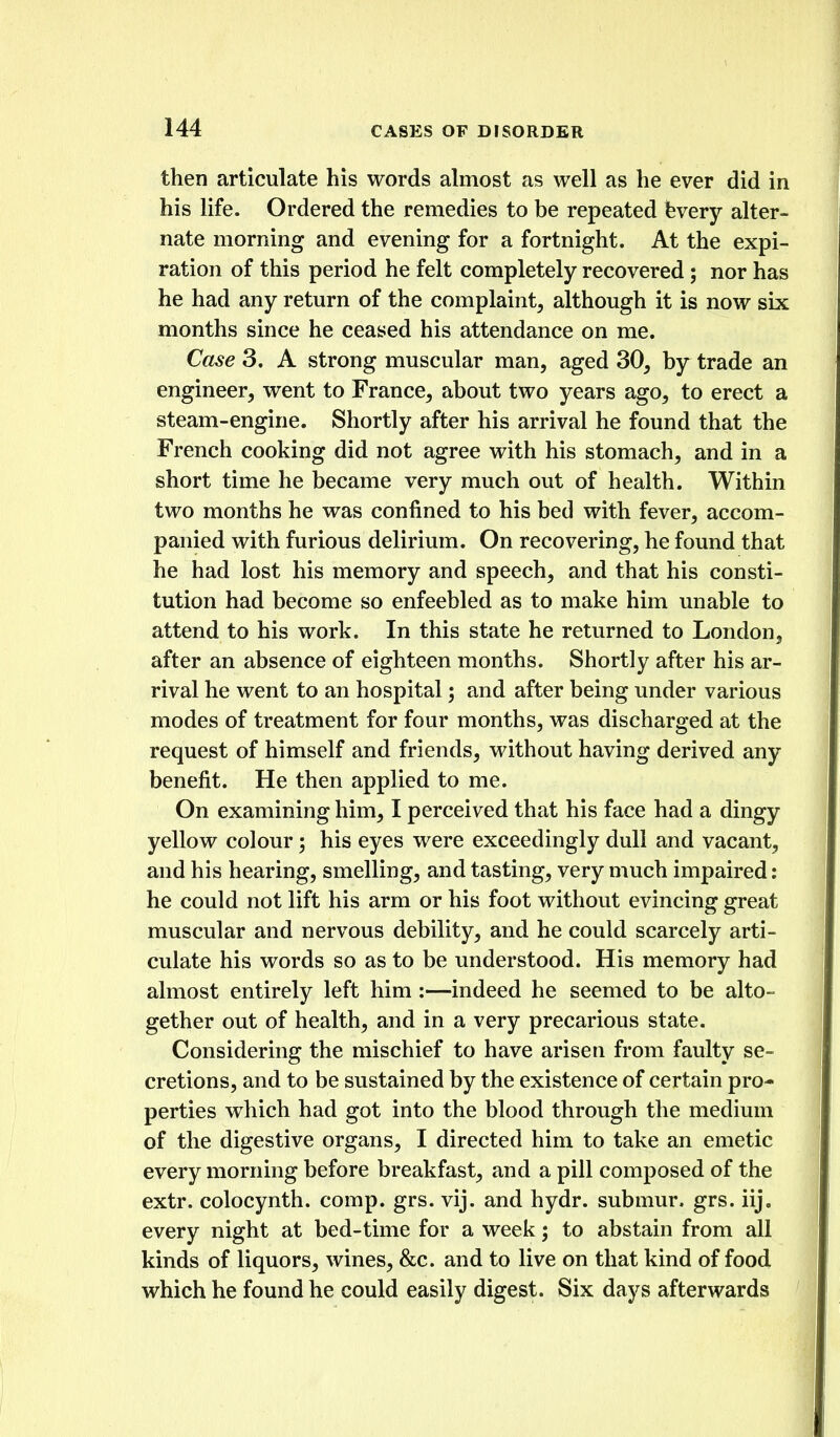 then articulate his words almost as well as he ever did in his life. Ordered the remedies to be repeated fevery alter- nate morning and evening for a fortnight. At the expi- ration of this period he felt completely recovered ; nor has he had any return of the complaint, although it is now six months since he ceased his attendance on me. Case 3. A strong muscular man, aged 30, by trade an engineer, went to France, about two years ago, to erect a steam-engine. Shortly after his arrival he found that the French cooking did not agree with his stomach, and in a short time he became very much out of health. Within two months he was confined to his bed with fever, accom- panied with furious delirium. On recovering, he found that he had lost his memory and speech, and that his consti- tution had become so enfeebled as to make him unable to attend to his work. In this state he returned to London, after an absence of eighteen months. Shortly after his ar- rival he went to an hospital; and after being under various modes of treatment for four months, was discharged at the request of himself and friends, without having derived any benefit. He then applied to me. On examining him, I perceived that his face had a dingy yellow colour ^ his eyes were exceedingly dull and vacant, and his hearing, smelling, and tasting, very much impaired: he could not lift his arm or his foot without evincing great muscular and nervous debility, and he could scarcely arti- culate his words so as to be understood. His memory had almost entirely left him :—indeed he seemed to be alto- gether out of health, and in a very precarious state. Considering the mischief to have arisen from faulty se- cretions, and to be sustained by the existence of certain pro- perties which had got into the blood through the medium of the digestive organs, I directed him to take an emetic every morning before breakfast, and a pill composed of the extr. colocynth. comp. grs. vij. and hydr. submur. grs. iij. every night at bed-time for a week; to abstain from all kinds of liquors, wines, &c. and to live on that kind of food which he found he could easily digest. Six days afterwards