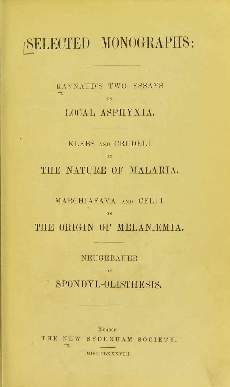 [SELECTED MONOGRAPHS RAYNAUD'S TWO ESSAYS ON LOCAL ASPHYXIA, KLEBS and CRUDELI ON THE NATURE OF MALARIA. MARCHIAFAVA and CELLI ON THE ORIGIN OF MELAKZEMIA, NEUGBBAUER ON SPONDYLOLISTHESIS. bonbon : T H E N E W SYDENHAM SOCIETY. MDCOGLXXXVIII